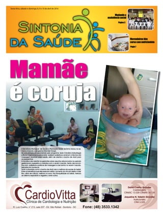 Página3
Mudandoa
assistênciasocial
Págin7
Merendeirastêm
cursocomnutricionista
Sexta-feira, sábado e domingo, 8, 9 e 10 de abril de 2016Sexta-feira, sábado e domingo, 8, 9 e 10 de abril de 2016Sexta-feira, sábado e domingo, 8, 9 e 10 de abril de 2016
Mamãe
é coruja
A Secretaria Municipal de Saúde e Promoção Social de Ermo iniciou na se-
mana passada o programa Mamãe Coruja.
As coordenadoras responsáveis pelo programa, Ieda Cândido (naturóloga)
e Bruna Miglioranza (nutricionista) realizam palestras e ensinam a técnica da
massagem shantala para bebês, além de orientar o banho de ofurô para
os pequeninos.
A iniciativa visa orientar as gestantes sobre assuntos relacionados ao período
gestacional, puerpério e cuidados com o recém nascido. Serão dez encon-
tros com palestras e práticas de massagem e de banho no recém nascido,
treinados em bonecas.
Tanto a shantala como o banho de ofurô visa a melhora da saúde do bebê.
Entre os benefícios que eles exercem estão: aumento do vínculo afetivo mãe/
fiho, alívio de cólicas, melhora no sono, traz tranquilidade ao bebê, mehora
do sistema respiratório e digestivo, entre outros.
é coruja
 