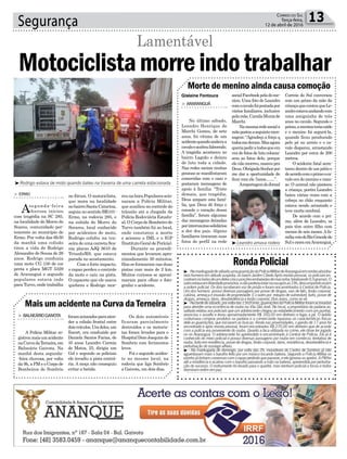 Segurança 13Correio do Sul
Terça-feira,
12 de abril de 2016
³Rodrigo estava de moto quando bateu na traseira de uma carreta estacionada
Gislaine Fontoura
reunahora.Popularesacio-
naram a Polícia Militar,
que auxiliou no controle do
trânsito até a chegada da
Polícia Rodoviária Estadu-
al.OCorpodeBombeirode
Turvo também foi ao local,
onde constatou a morte
e acionou o IML e o IGP
(InstitutoGeraldePerícia).
Durante os procedi-
mentos que levaram apro-
ximadamente 30 minutos,
filas se formaram nas duas
pistas com mais de 2 km.
Muitos curiosos se aproxi-
maram para olhar e foto-
grafar o acidente.
no fórum. O motociclista,
que mora na localidade
nobairroSantaCatarina,
seguianosentidoBR101-
Ermo, na rodovia 285, e
na subida do Morro do
Sorares, local conhecido
por acidentes de moto,
Rodrigo colidiu na tra-
seiradeumacarretaSca-
nia placas AJQ 3610 de
Triunfo/RS, que estava
parada no acostamento.
Com o forte impacto,
o rapaz perdeu o controle
da moto e caiu na pista.
O capacete que ele usava
quebrou e Rodrigo mor-
> ERMO
Asegunda-feira
chuvosa iniciou
com tragédia na SC 285,
na localidade de Morro do
Soares, comunidade per-
tencente ao município de
Ermo. Por volta das 6h30
da manhã uma colisão
tirou a vida de Rodrigo
Alexandre de Souza de 26
anos. Rodrigo conduzia
uma moto CG 150 de cor
preta e placa MGT 5329
de Araranguá e segundo
populares estava indo
paraTurvo,ondetrabalha
Motociclistamorreindotrabalhar
Lamentável
Morte de menino ainda causa comoção
Mais um acidente na Curva da Terneira
> ARARANGUÁ
No último sábado,
Leandro Henrique de
Marchi Gomes, de sete
anos, foi vítima de um
acidentequandoandavaa
cavaloeacaboufalecendo.
A tragédia aconteceu no
bairro Lagoão e deixou
de luto toda a cidade.
Nas redes sociais muitas
pessoas se manifestaram
comovidas com o caso e
postaram mensagens de
apoio à família. “Triste
demais, que tragédia,
Deus ampare esta famí-
lia, que Deus dê força e
console o coração dessa
família”, foram algumas
das mensagens deixadas
porinternautassolidários
a dor dos pais. Alguns
familiares trocaram suas
fotos de perfil na rede
> BALNEÁRIOGAIVOTA
A Polícia Militar re-
gistroumaisumacidente
naCurvadaTerneira,em
Balneário Gaivota. Na
manhã desta segunda-
-feira chuvosa, por volta
da 9h, a PM e o Corpo de
Bombeiros de Sombrio
socialFacebookpeladome-
nino. Uma foto de Leandro
comocavalofoipostadapor
vários familiares, inclusive
pelamãe,CamilaMunizde
Marchi.
Namesmaredesociala
mãepostouaseguintemen-
sagem: “Agradeço a força q
todosmederam.Masagora
queriapediratodosqueem
vez de fotos de luto colocas-
sem as fotos dele, porque
ele não morreu, nasceu pra
Deus.ObrigadaSenhorpor
me dar a oportunidade de
ficar com ele 7anos.........”.
AreportagemdoJornal
foramacionadosparaaten-
der a colisão frontal entre
doisveículos.Umdeles,um
Escort, era conduzido por
Daniela Santos Farias, de
35 anos; Leandro Correia
de Matos, 25, dirigia um
Gol e segundo os policiais
ele invadiu a pista contrá-
ria. A moça não conseguiu
evitar a batida.
Correio do Sul conversou
com um primo da mãe da
criançaquecontouqueLe-
androestavaandandocom
uma amiguinha de três
anos no cavalo. Segundo o
primo,ameninateriacaído
e o menino foi segurá-la,
quando ficou pendurado
pelo pé no arreio e o ca-
valo disparou, arrastando
Leandro por cerca de 200
metros.
O acidente fatal acon-
teceu dentro de um pátio e
deacordocomoprimooca-
valo era do menino e man-
so. O animal não pisoteou
a criança, porém Leandro
bateu várias vezes com a
cabeça no chão enquanto
estava sendo arrastado e
teve morte cerebral.
De acordo com o pri-
mo, além de Leandro, os
pais têm outro filho com
menos de seis meses.Afa-
míliaveiodoRioGrandedo
SulemoraemAraranguá.
Os dois automóveis
ficaram parcialmente
destruídos e os motoris-
tas foram levados para o
HospitalDomJoaquimde
Sombrio com ferimentos
leves.
Foi o segundo aciden-
te no mesmo local, na
rodovia que liga Sombrio
a Gaivota, em dois dias.
³Leandro amava rodeio
RondaPolicial
³ -Namadrugadadesábado,umaguarniçãodaPolíciaMilitardeAraranguáemrondasabordou
dois homens em atitude suspeita, no bairro Jardim Cibele.Após revista pessoal, os policiais en-
contramnobolsodeumdelescincoporçõesembaladasdemaconha,totalizando9,9gramas.O
outroestavaemliberdadeprovisória,enãopoderiaestarnaruaapósas19h,descumprindoassim
a ordem judicial. Os dois receberam voz de prisão e foram encaminhados à Central de Polícia.
Um dos homens possui diversas passagens por posse de drogas, vias de fato, lesão corporal,
calúnia, ameaça e invasão de propriedade. E o outro por estupro de vulnerável, furto, posse de
drogas,ameaça,dano,desobediênciaelesãocorporal.Doisanjos,comosevê.
³ -Natardedesábado,porvoltadas13h20min,guarniçõesdaPolíciaMilitarforamacionadas
para atender uma ocorrência de roubo na Vila São José. No local, a proprietária da padaria as-
saltada relatou aos policiais que um adolescente chegou ao estabelecimento com um punhal,
anunciou o assalto e levou aproximadamente R$ 350,00 em dinheiro e fugiu a pé. O ladrão
costumava comprar produtos na padaria e a comerciante repassou as características físicas
dele as guarnições, que iniciaram as buscas. Ainda nas proximidades, o garoto de 17 anos foi
encontrado e após revista pessoal, foram encontrados R$ 270,00 em dinheiro que de acordo
com a polícia era proveniente do roubo. Quanto a faca utilizada no crime, ele disse ter jogado
no rio Araranguá. O adolescente foi apreendido e encaminhado à Central de Polícia. Ele já é
conhecido do meio policial e possui diversas passagens por roubo em comércio, tentativa de
roubo,furtoemresidência,possededrogas,lesãocorporal,dano,resistência,desobediênciae
perturbaçãodosossegoalheio.
³ - Na madrugada de domingo, por volta das 2h, moradores do Centro de Sombrio já não
aguentavam mais o barulho feito por um músico tocando bateria. Segundo a Polícia Militar os
vizinhojátinhamconversascomorapazpedindoqueparasse,eeleignorouosapelos.APMfoi
até a residência e acabou com o barulho passando a mão na bateria, apreendida por perturba-
ção do sucesso. O instrumento foi levado para o quartel, mas nenhum policial a tocou e todos
dormiramenfimempaz.
l
 