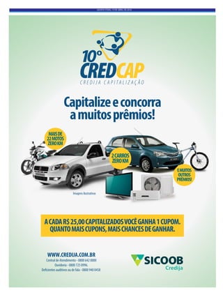 QUINTA-FEIRA, 14 DE ABRIL DE 2016
Capitalizeeconcorra
amuitosprêmios!
ACADAR$25,00CAPITALIZADOSVOCÊGANHA1CUPOM.
QUANTOMAISCUPONS,MAISCHANCESDEGANHAR.
2CARROS
ZEROKM
MAISDE
22MOTOS
ZEROKM
EMUITOS
OUTROS
PRÊMIOS!
Imagens ilustrativas
WWW.CREDIJA.COM.BR
Central de Atendimento - 0800 642 0000
Ouvidoria - 0800 725 0996.
Deficientes auditivos ou de fala - 0800 940 0458 Credija
 