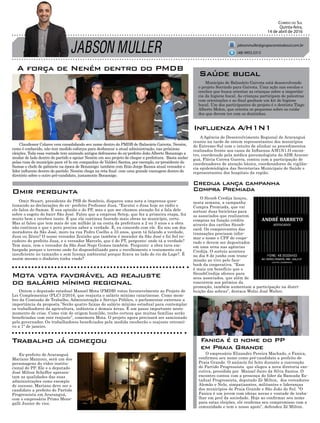 JABSON MULLER
Correio do Sul
Quinta-feira,
14 de abril de 2016
jabsonmuller@grupocorreiodosul.com.br
A força de Neném dentro do PMDB
Ex-prefeito de Araranguá
Mariano Mazzuco, será um dos
personagens do vídeo institu-
cional do PP. Ele e o deputado
José Milton Scheffer apresen-
tam as qualidades das suas
administrações como exemplo
de sucesso. Mariano deve ser o
candidato a prefeito do Partido
Progressista em Araranguá,
com o empresário Primo Mene-
galli Junior de vice.
Ontem o deputado estadual Manoel Mota (PMDB) votou favoravelmente ao Projeto de
Lei Complementar (PLC) 2/2016, que reajusta o salário mínimo catarinense. Como mem-
bro da Comissão de Trabalho, Administração e Serviço Público, o parlamentar externou a
importância da proposta.”Serão quatro faixas do salário mínimo estadual para contemplar
os trabalhadores da agricultura, indústria e demais áreas. É um passo importante neste
momento de crise. Como vim de origem humilde, tenho certeza que muitas famílias serão
beneficiadas com este reajuste”, comemora Mota. O projeto agora precisará ser sancionado
pelo governador. Os trabalhadores beneficiados pela medida receberão o reajuste retroati-
vo a 1º de janeiro.
Omir Stuart, presidente do PSB de Sombrio, disparou uma nota a imprensa ques-
tionando as declarações do ex- prefeito Professor Jusa. “Escutei o Jusa hoje no rádio e
ele falou do Samae. É sua opinião e do PP, mas o que me chamou atenção foi a fala dele
sobre o esgoto do bairr São José. Falou que a empresa Setep, que fez a primeira etapa, fez
muito bem e recebeu tanto. É que ela continua fazendo mais obras no município, certo.
Mas aí falou que tem mais de um milhão já na conta da prefeitura a 2 ou 3 anos e a obra
não continua e que o povo precisa saber a verdade. É, eu concordo com ele. Eu sou um dos
moradores da São José, moro na rua Pedro Coelho a 33 anos, quem tá falando a verdade,
Jusa ou Zênio? O nosso vereador Zezinho que também é morador da São José e foi fiel es-
cudeiro do prefeito Jusa, e o vereador Marcelo, que é do PT, pergunto: onde tá a verdade?
Tem mais, tem o vereador da São José Nego Gomes também. Pergunto: a obra tava em-
bargada porque o terreno onde foi disponibilizado para o recolhimento e tratamento era
insuficiente no tamanho e sem licença ambiental porque ficava no lado do rio da Lage?. É
assim mesmo o dinheiro tinha vindo?
O empresário Elizandro Pereira Machado, o Fanica,
confirmou seu nome como pré-candidato a prefeito de
Praia Grande. O anúncio foi feito durante a convenção
do Partido Progressista que elegeu a nova diretoria exe-
cutiva, presidida por Manoel Jairo da Silva Santos. O
encontro contou com a presença do líder da Bancada Es-
tadual Progressista, deputado Zé Milton, dos vereadores
Alemão e Nelo, simpatizantes, militantes e lideranças
dos municípios de Praia Grande e São João do Sul. “O
Fanica é um jovem com ideias novas e vontade de traba-
lhar em prol da sociedade. Hoje ao confirmar seu nome
para estas eleições, ele reafirma seu compromisso com a
comunidade e tem o nosso apoio”, defendeu Zé Milton.
Claudionor Colares vem consolidando seu nome dentro do PMDB de Balneário Gaivota. Neném,
como é conhecido, não tem medido esforços para desbancar a atual administração, nas próximas
eleições. Toda essa vontade tem animado antigos defensores do ex-prefeito João Alberto Bonamigo a
mudar de lado dentro do partido e apoiar Neném em seu projeto de chegar a prefeitura. Basta andar
pelas ruas do município para vê-lo em companhia de Valdeci Santos, por exemplo, ex-presidente do
Samae e chefe de gabinete na época de Bonamigo; também com Enio Jorge Ramos atual vereador e
líder influente dentro do partido. Neném chega na reta final com uma grande vantagem dentro do
diretório sobre o outro pré-candidato, justamente Bonamigo.
(48) 9955.5313
Município de Balneário Gaivota está desenvolvendo
o projeto Sorrindo para Gaivota. Uma ação nas escolas e
creches que busca orientar as crianças sobre a importân-
cia da higiene bucal. As crianças participam de palestras
com orientações e ao final ganham um kit de higiene
bucal. Um dos participantes do projeto é o dentista Tiago
Alberto Molon, que orienta os pequenos sobre os cuida-
dos que devem ter com os dentinhos.
Saúde bucal
O Sicoob Credija lançou,
nesta semana, a campanha
Compra Premiada, que vai
sortear duas bicicletas para
os associados que realizarem
compras na função crédito
através dos cartões Sicoob-
card. Os comprovantes das
transações precisam infor-
mar o nome e CPF do coope-
rado e devem ser depositados
em uma urna nas agências
Credija. O sorteio acontece
no dia 8 de junho com trans-
missão ao vivo pelo face-
book da cooperativa. “Esse
é mais um benefício que o
SicoobCredija oferece para
seus associados, que além de
concorrem aos prêmios da
promoção, também aumentam a participação na distri-
buição das sobras”, destaca Wolni José Walter.
Credija lança campanha
Compra Premiada
Trabalho já começou
Mota vota favorável ao reajuste
do salário mínimo regional
Omir pergunta
Fanica é o nome do PP
em Praia Grande
A Agência de Desenvolvimento Regional de Araranguá
reuniu na tarde de ontem representantes dos municípios
do Extremo-Sul com o intuito de alinhar os procedimentos
realizados frente aos casos de Influenza A/H1N1.O encon-
tro, coordenado pela médica pneumologista da ADR Araran-
guá, Flávia Correa Guerra, contou com a participação de
coordenadores de atenção básica, coordenadores de vigilân-
cia epidemiológica das Secretarias Municipais de Saúde e
representantes dos hospitais da região.
Influenza A/H1N1
 