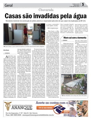 Geral 5Correio do Sul
Sexta-feira,
15 de abril de 2016
³Muro desabou com a força da chuva de quarta
Sem esperança
Aline Bauer
Moradores reclamam de construção de prédio próximo e responsável pela obra diz que culpa é da duplicação da BR 101
Murocaicomatormenta
> SOMBRIO
Afortechuvacomven-
tonanoitedequarta-feira
em Sombrio assustou mo-
radores, alagou vários
pontos do município e
provocou prejuízos. Em
um prédio no centro da
cidade um provável curto
circuito elétrico provocou
um princípio de incên-
dio e os bombeiros foram
acionados. A situação foi
rapidamente controlada,
mesmo assim a empresa
que funciona no local teve
equipamentosqueimados.
O muro de uma auto
escola caiu na rua João
José Guimarães. Os fun-
cionários disseram que
estava tendo aula no mo-
mento do temporal e de-
pois que a chuva parou
é que o desmoronamento
foi visto.
Ainda no Centro da
cidade, próximo a ponte
que leva ao bairro Rai-
zeira, o vento fez uma
espécie de redemoinho.
A moradora Márcia Ma-
ggi ouviu o forte barulho
e na manhã de ontem
pode se ver o rastro do
redemoinho no terreno
baldio ao lado da sua
casa, onde uma placa
pesada foi arrancada do
lugar e lançada a mais
de 20 metros.
O Corpo de Bom-
beiros de Sombrio ficou
durante toda a madru-
gada acompanhando a
situação, mas não houve
feridos nem desalojados.
mos que descolar a pedra da
pia, colocar cimento dentro
docanoparaaáguapararde
subir”, conta a mulher.
A chuva que atingiu o
município por volta das 20
horas veio acompanhada de
muitos trovões e descargas
elétricas, que provocaram
quedas de luz em alguns
locais. Porém, as perdas
maiores parecem ter sido na
região da rua João Reginal-
do de Vargas, onde o casal
de idosos mora. “Perdemos
cama, guarda-roupas, bidês.
Éumadesgraça”,dissedona
Neida chorando.
De acordo com os mora-
dores,aregião,quejáeraum
banhado, começou a acumu-
lar ainda mais água depois
de obras realizadas em um
terreno vizinho. “Antes já
alagava, mas piorou depois
que começaram a parte dos
encanamentos da obra”, diz
seu Sebastião, indignado
enquanto lavava o lado de
fora da residência. “A gente
é obrigado a fazer alguma
coisa, porque não tem mais
condição. Fizeram um enca-
namento todo errado, que a
água não corre, fica parada
lá dentro”, completa.
> SOMBRIO
Aquinta-feira ama-
nheceu cinzenta,
apesar do sol forte, para
algunsmoradoresdeSom-
brio. Com tristeza, dona
Neida Gomes Machado e
o marido Sebastião Nu-
nes Machado, passaram o
dia limpando os estragos
que a enxurrada da noite
anterior causou em sua
casa. Desde a entrada da
residência, no muro claro
que circula o terreno, já é
possível ver as marcas do
nível da água. Cerca de
40 centímetros, que não
entraram pelas portas já
queumaobrafeitapeloca-
sal evita que a água passe
por debaixo das aberturas,
acabou subindo pelo enca-
namentodapiaeespalhan-
do sujeira e esgoto pelos
cômodos. “Gastamos sem
poder para fazer a obra,
paraevitarqueentreágua.
Mesmo assim, passamos
quase a noite toda tirando
água de dentro de casa.
Chegava a borbulhar, tive-
³Ivonir limpa a casa e tenta recuperar os móveis que ficaram todos alagados
No mesmo terreno, fica
a casa da nora do casal,
IvonirdeSouzaGomes,que
vive com a filha de dez anos
em uma área que sofre ain-
da mais com os alagamen-
tos. “Não sei mais o que
faço. Já perdi um monte
de móveis e nem dá para
ir trabalhar, porque vou
buscar uma roupa e não
se acha mais nada ou está
tudo molhado”, diz. Ivonir,
que perdeu o marido há
dois meses, está pensando
em sair da casa própria
para alugar um local onde
possamorardeformasegu-
racomafilha.Elaaindaes-
tava juntando forças para
limpar a casa quando a
reportagem chegou. Muita
sujeira e barro se acumu-
laram nos cômodos, po-
rém, de acordo com Ivonir,
que é conhecida também
como Preta, a sujeira não
é o maior dos problemas.
“Pererecas ficam pulando
na água, que é esgoto, e o
mau cheiro é horrível. Não
adianta usar um tênis ou
sapatofechado,poisaágua
sobeatéosjoelhos.Podeaté
passaralgumadoença.Não
dá tempo nem de levantar
Casas são invadidas pela água
Chuvarada
as coisas, a enxurrada é
muita rápida”, ressalta.
Para Ivonir e a filha,
que já está traumatizada
com a situação, não há sa-
ída a não ser abandonar o
próprio lar. “Cada vez que
fecha o tempo, minha filha
fica assustada. Eu estou
perdendo serviço e ela as
aulas”, continua a mãe.
O Correio do Sul con-
versoucomumdosrespon-
sáveispelaobravizinhaao
terreno alagado, o corretor
de imóveis Aneron Kozu-
chovsk, que disse estar
em busca de solução. “Já
chamei o Dnit, que me
pediurequerimento,fotose
até a presença do prefeito.
Estamoslidandoaumbom
tempo com aquela situa-
ção. Tudo o que fizemos
naquele terreno foi feito
por profissionais. Naquela
região há 200 metros de
canos de 60 centímetros
de diâmetro. O que quere-
mos é que troquem aquele
encanamento por canos
de 80 centímetros e que
liguem todo o sistema à
rede”, disse. Ele se refere
a tubulação utilizada pela
empreiteiraquetrabalhou
na duplicação da BR 101,
já que a rua fica às mar-
gens da rodovia. Depois
da duplicação, os alaga-
mentos se tornaram bem
maiores e o órgão federal
já foi cobrado mais de uma
vez a tormar providências.
Aisso,segundoasfamílias
atingidas,juntou-seacons-
trução de um prédio que
também não fez a canali-
zação devida. Desta forma
o problema só aumenta.
Aneronalegaquetam-
bém é morador daquela
área há muito tempo, e
que não é culpado pe-
las inundações. “Há um
arroio ali que acumula
água sempre que chove.
Estamos trabalhando
para resolver a questão”,
garante. Enquanto isso,
os moradores se empe-
nharam para tentar fazer
tudo voltar à ordem da
melhor forma e o mais
rápido possível.
 