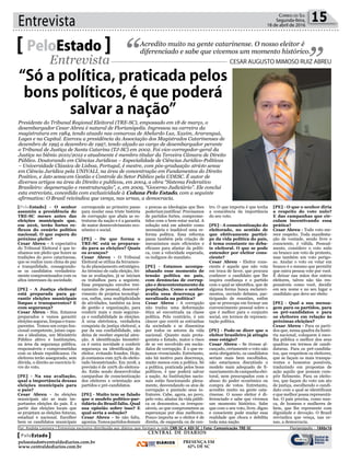 Entrevista 15Correio do Sul
Segunda-feira,
18 de abril de 2016
[PeloEstado] - O senhor
assumiu a presidência do
TRE-SC meses antes das
eleições municipais que,
em 2016, terão fortes re-
flexos do cenário político
nacional. O que espera do
próximo pleito?
Cesar Abreu - A expectativa
do Tribunal Eleitoral é que te-
nhamos um pleito que honre as
tradições do povo catarinense,
que se realize num clima de paz
e tranquilidade, consagrando-
se os candidatos verdadeira-
mente compromissados com os
altos interesses da sociedade.
[PE] - A Justiça eleitoral
está preparada para ga-
rantir eleições municipais
limpas e transparentes? E
com segurança?
Cesar Abreu - Sim. Estamos
preparados e vamos garantir
eleições seguras, limpas e trans-
parentes. Temos um corpo fun-
cional competente, juízes capa-
zes e idealistas, um Ministério
Público altivo e Instituições,
na área da segurança pública,
responsáveis e comprometidas
com os ideais republicanos. Os
eleitores terão assegurado, sem
dúvida, o direito ao exercício li-
vre do voto.
[PE] - Na sua avaliação,
qual a importância dessas
eleições municipais para
o país?
Cesar Abreu - As eleições
municipais são as mais im-
portantes eleições do país. É a
partir das eleições locais que
se projetam as eleições futuras,
estadual e nacional. Escolher
bem os candidatos municipais
Acredito muito na gente catarinense. O nosso eleitor é
diferenciado e sabe que vivemos um momento histórico.PeloEstado
Entrevista CESAR AUGUSTO MIMOSO RUIZ ABREU
Presidente do Tribunal Regional Eleitoral (TRE-SC), empossado em 18 de março, o
desembargador Cesar Abreu é natural de Florianópolis. Ingressou na carreira da
magistratura em 1984, tendo atuado nas comarcas de Abelardo Luz, Xaxim, Araranguá,
Lages e na Capital. Exerceu a presidência da Associação dos Magistrados Catarinenses de
dezembro de 1995 a dezembro de 1997, tendo alçado ao cargo de desembargador perante
o Tribunal de Justiça de Santa Catarina (TJ-SC) em 2002. Foi vice-corregedor-geral da
Justiça no biênio 2010/2012 e atualmente é membro titular da Terceira Câmara de Direito
Público. Doutorando em Ciências Jurídicas – Especialidade de Ciências Jurídico-Políticas
– Universidade Clássica de Lisboa, Portugal, é mestre, com pós-graduação stricto sensu
em Ciência Jurídica pela UNIVALI, na área de concentração em Fundamentos do Direito
Positivo, e lato sensu em Gestão e Controle do Setor Público pela UDESC. É autor de
diversos artigos na área do Direito e publicou, em 2004, a obra “Sistema Federativo
Brasileiro: degeneração e reestruturação”, e, em 2009, “Governo Judiciário”. Ele conclui
esta entrevista, concedida com exclusividade à Coluna Pelo Estado, com a seguinte
afirmativa: O Brasil reivindica que vença, nas urnas, a democracia.
corresponde ao primeiro passo
para mudar essa triste história
de corrupção que abala as es-
truturas da nação e é a garantia
de maior desenvolvimento eco-
nômico e social.
[PE] - De que forma o
TRE-SC está se preparan-
do para as eleições? Quais
os avanços?
Cesar Abreu - O Tribunal
Eleitoral se utiliza da ferramen-
ta do planejamento estratégico.
Ao término de cada eleição, fei-
tas as avaliações, já se iniciam
os trabalhos para a seguinte.
Essa preparação envolve trei-
namento de pessoal, desenvol-
vimento de projetos tecnológi-
cos, enfim, uma multiplicidade
de atividades, também na área
de gestão e organização, para
conferir mais e mais seguran-
ça e confiabilidade às eleições.
A urna eletrônica, verdadeira
conquista da justiça eleitoral, a
par da sua confiabilidade, não
deixa de receber especial aten-
ção. A identificação biométri-
ca é outra novidade a conferir
segurança na identificação do
eleitor, evitando fraudes. Hoje,
já contamos com 25% do eleito-
rado biometrizado. Em 2018, a
previsão é de 100% do eleitora-
do. Estão sendo desenvolvidas
campanhas de conscientização
dos eleitores e orientação aos
partidos e pré-candidatos.
[PE] - Muito tem se falado
que o modelo político-par-
tidário do Brasil faliu. Qual
sua opinião sobre isso? E
qual seria a solução?
Cesar Abreu - Se não faliu,
agoniza.Temospartidosdemais
e poucas as ideologias que lhes
poderiam justificar. Precisamos
de partidos fortes, comprome-
tidos com o bem-estar social. A
solução está em admitir como
necessária e inadiável uma re-
forma política. Essa reforma
passa também pela criação de
mecanismos mais eficientes e
eficazes para afastar da políti-
ca, com a velocidade esperada,
os indignos do mandato.
[PE] - Estamos acompa-
nhando esse momento de
tensão política no país,
com denúncias de corrup-
ção e descontentamento da
população. Como o senhor
avalia essa descrença ge-
neralizada na política?
Cesar Abreu - A corrupção
não traduz uma deformação
ética só encontrada na classe
política. Pelo contrário, é um
câncer que corrói as entranhas
da sociedade e se dissemina
por todos os setores da vida
nacional. Quanto mais prota-
gonista o Estado, maior o risco
de se ver envolvido em escân-
dalos de corrupção. É o que es-
tamos vivenciando. Entretanto,
não há motivo para descrença,
muito menos com a política. Só
a política, praticada pelos bons
políticos, é que poderá salvar
a nação. As Instituições nacio-
nais estão funcionando plena-
mente, desvendando os atos de
corrupção e punindo seus in-
fratores. Cabe, agora, ao povo,
pelo voto, afastar da vida públi-
ca os desonestos, os irrespon-
sáveis, os que comprometem as
esperanças por dias melhores.
Pouco importa se o eleitor é de
direita, de esquerda ou de cen-
tro. O que importa é que tenha
a consciência da importância
do seu voto.
[PE] - A conscientização do
eleitorado, no sentido de
que efetivamente partici-
pe da vida política do país,
é tema constante no deba-
te eleitoral. O que se pode
entender por eleitor cons-
ciente?
Cesar Abreu - Eleitor cons-
ciente é aquele que não vota
em troca de favor, que procura
conhecer o candidato que lhe
inspira confiança e o partido
com o qual se identifica, que de
alguma forma busca esclareci-
mentos, ouvindo debates, par-
ticipando de reuniões, enfim
que se preocupa em formar um
convencimento pessoal sobre o
que é melhor para o conjunto
social, em termos de represen-
tação política.
[PE] - Pode-se dizer que o
eleitor brasileiro já atingiu
esse estágio?
Cesar Abreu - Se tivesse al-
cançado, certamente o voto não
seria obrigatório, os candidatos
seriam mais bem escolhidos,
não estaríamos discutindo o
modelo mais adequado de fi-
nanciamentodecampanhaelei-
toral, nem preocupados com o
abuso do poder econômico ou
compra de votos. Entretanto,
acredito muito na gente cata-
rinense. O nosso eleitor é di-
ferenciado e sabe que vivemos
um momento histórico. Sabe
que com o seu voto, livre, digno
e consciente pode mudar essa
realidade que choca e debilita
toda uma nação.
[PE] - O que o senhor diria
a respeito do voto nulo?
E das campanhas que cir-
culam incentivando essa
prática?
Cesar Abreu - Todo voto me-
rece respeito. Toda manifesta-
ção de vontade, sendo livre e
consciente, é válida. Pessoal-
mente, considero o voto nulo
ou branco um voto de protesto,
mas também um voto perigo-
so. Anular o voto ou votar em
branco é o mesmo que permitir
que outra pessoa vote por você.
É deixar nas mãos dos outros
eleitores, talvez não tão res-
ponsáveis como você, decidir
em seu nome e no seu lugar o
candidato que deve ser eleito
[PE] - Qual a sua mensa-
gem para os partidos, para
os pré-candidatos e para
os eleitores em relação às
próximas eleições?
Cesar Abreu - Para os parti-
dos que, nessa quadra da histó-
ria nacional, coloquem à esco-
lha pública o melhor dos seus
quadros em termos de candi-
daturas. Para os pré-candida-
tos, que respeitem os eleitores,
que se façam os mais transpa-
rentes e honestos possíveis,
traduzindo em propostas de
ação aquilo que possam cum-
prir fielmente. Para os eleito-
res, que façam do voto um ato
de justiça, escolhendo o candi-
dato com o qual se identificam
e que melhor possa representá-
los. O país precisa, como nun-
ca, de homens e mulheres de
bem, que lhe represente com
dignidade e devoção. O Brasil
reivindica que vença, nas ur-
nas, a democracia.
“Só a política, praticada pelos
bons políticos, é que poderá
salvar a nação”
Por: Andréa Leonora | Entrevista exclusiva distribuída aos diários que formam a rede CNR-SC e ADI-SC | Foto: Comunicação TRE-SC �lorian��olis ���lorian��olis �� 18Abr16
CENTRAL DE DIÁRIOS
DIÁRIOS
INTEGRADOS
PRESENÇA EM
62% DE SC
PeloEstado
peloestado@centraldediarios.com.br
www.centraldediarios.com.br
 