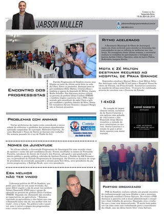 JABSON MULLER
Correio do Sul
Segunda-feira,
18 de abril de 2016
jabsonmuller@grupocorreiodosul.com.br
Encontro dos
progressistas
Liderança política do PP de Sombrio, que
pediu para não ter seu nome revelado, diz
estar difícil engolir a ida do atual vice-prefeito
Valmir Daminelli (PSD) para o grupo de
oposição ao governo do prefeito Zênio Cardoso
(PMDB). Segundo ele, Daminelli não atendeu
as expectativas na agricultura. “ Estamos
visitando os agricultores e eles falam que com
o Daminelli junto não dá, era melhor nem ter
vindo”, citou a fonte. Na política tudo é possí-
vel, mas é visível a mágoa dos progressistas
com o atual vice-prefeito.
Deputados estaduais Manoel Mota e José Milton Sche-
ffer destinam cada um R$ 70 mil para o Hospital Nossa Se-
nhora de Fátima, em Praia Grande. Assinatura aconteceu
na manhã da última sexta-feira. O recurso foi viabilizado
através de convênio com o Governo do Estado.
PSB de Sombrio realizou sábado um grande encontro
de confraternização com seus filiados e com a presença
do deputado estadual Cleiton Salvaro. No evento o PSB
destacou a parceria com a atual administração e ressal-
tou o bom trabalho do governo. Deputado citou o traba-
lho que o time vem desenvolvendo. “É muito bom poder
ver um time como este trabalhando para o crescimento
da cidade, isso me deixa muito feliz” citou Salvaro.
Partido Progressista de Sombrio reuniu seus
filiados na noite da última sexta-feira na sede
da Ufacs. Entre os presentes, destaque para os
pré-candidatos Hélio Mattos, Cristian Rosa e
também a esposa do deputado Zé Milton, Juçara
Borba Scheffer. Nos discursos muitas críticas
ao governo do prefeito Zênio Cardoso (PMDB)
e também elogios a parceria com o PSD, repre-
sentado pelo presidente da sigla Chero e pelo
pré-candidato a prefeito Ademir da Silva, Dema.
Os vereadores Alcione Teixeira e Izaqueu Borges
não se fizeram presentes.
(48) 9955.5313
A Secretaria Municipal de Obras de Araranguá
segue em ritmo acelerado para atender as demandas das
comunidades no que se referem às melhorias nas vias
locais. No cronograma desta última semana, a secretaria
realizou os trabalhos de patrolamento e britagem nos
bairros Jardim Cibeli e Operária, além do bairro Polícia
Rodoviária margem direita.
Ritmo acelerado
Era melhor
não ter vindo
Na votação do impea-
chment ontem, na banca-
da de Santa Catarina o
sim aplicou uma goleada
de 14x2 contra o não.
Deputado Jorge Boeira
ressaltou a vontade do
povo catarinense no seu
voto. Santa Catarina é o
estado no qual a presi-
dente aparece com maior
rejeição.
14x02
Mota e Zé Milton
destinam recurso ao
hospital de Praia Grande
Partido organizado
Várias prefeituras da região estão entendendo a neces-
sidade de enfrentar o problema dos animais abandonados
apoiando campanhas de castração. Balneário Gaivota, Ja-
cinto Machado e Passo de Torres já fizeram este trabalho.
Na semana passada foi a vez de Timbé do Sul.
No último sábado, a Juventude Progressista de Araranguá fez uma reunião visan-
do apontar o nome dos pré-candidatos da ala. Foram escolhidos os nomes de Fernanda
Panatta, estudante de direito da Unisul e Joe Pereira, advogado e pós-graduando em
direito público e gestão pública, sobrinho de Antônio Pereira, o Tonhão da AM Formatu-
ras, ex-presidente do Partido Progressista de Araranguá. Joe Pereira se licencia do cargo
de presidente da juventude, passando a missão para Yuri Silva, novo presidente da ala
jovem progressista, e Rodrigo Brodt, novo vice-presidente.
Problemas com animais
Nomes da Juventude
 