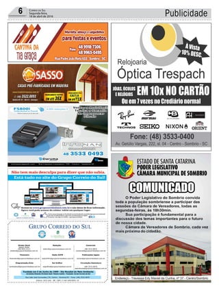 Fundado em 5 de Junho de 1990 - Dia Mundial do Meio Ambiente
Jornalista Rolando Christian Sant’ Helena Coelho - Fundador Jornal Correio do Sul
Publicações legais:
tomaz@grupocorreiodosul.com.br
Financeiro
financeiro@grupocorreiodosul.com.br
Comercial:
l48l 3533.0870
comercial@grupocorreiodosul.com.br
Diretor Geral
Jabson Muller
l48l 9955.5313
diretor@grupocorreiodosul.com.br
Diagramação/Arte:
correiodosul@grupocorreiodosul.com.br
Sul Gráfica
sulgrafica@grupocorreiodosul.com.br
Redação:
editor@grupocorreiodosul.com.br
Radio 93FM
radio93fm@grupocorreiodosul.com.br
Circulação/Assinatura
l48l 3533.0870
assinaturas@grupocorreiodosul.com.br
Rua João José Guimarães,176, Centro - Sombrio/SC - Fone: (48) 3533 0870
Editora: GCS Ltda - ME CNPJ 17.467.695/0001-19
Publicidade6 Correio do Sul
Segunda-feira,
18 de abril de 2016
 