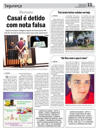 rante do bairro São Luiz.
Segundo a polícia, o
casaltomouduascervejase
tentoupagarcomodinheiro
falsificado. O proprietário
percebeu na hora e não
aceitou. Após pagar com
notas verdadeiras os dois
saíramemdireçãoaobairro
Januária e posteriormente
seguiam para o Centro da
cidade.
Segurança 11Correio do Sul
Quarta-feira,
20 de abril de 2016
Trio tenta furtar celular em loja
“Só fico com o que é meu”
> SOMBRIO
Duas viaturas da Po-
lícia Militar estacionadas
no Calçadão de Sombrio
chamaram a atenção de
curiosos na manhã desta
terça-feira. Era por volta
das 11h e jovens bem ves-
tidos conversavam com a
polícia,masnãosetratava
deumaconversaderotina
e sim de uma abordagem
depois da tentativa de
furto. Os rapazes tinham
tentado passar a mão em
aparelhos celulares em
uma loja de eletrodomés-
tico do Centro da cidade.
A Polícia Militar foi
acionadaporfuncionários
da loja que viram os três
jovens do Rio Grande do
Sul tentando abrir uma
das gavetas onde ficam
> SOMBRIO
O Jornal Correio do
Sul divulgou na edição de
ontem a história de Taíse
Martins da Silva, que co-
memorava o ‘reencontro’
com seu celular, que tinha
sido perdido.
Hojeaconversaécom
o rapaz que achou e en-
tregou o aparelho, um dos
mais modernos e caros do
mercado. Ramon Kre-
mling atendeu a reporta-
gem do Correio do Sul na
manhã desta terça-feira.
Elecontouqueencontrouo
celular no estacionamento
de um local onde estava
sendorealizadoumevento
no final de semana.
Segundo Ramon, por
causa do calor que fazia,
ele resolveu sair em busca
de ar fresco no estacio-
namento quando viu o
celular.“Leveiparacasae,
quandoacordei,fizasfotos
do aparelho e coloquei na
os aparelhos. O trio perce-
beu que tinha sido flagrado
e saiu de mansinho, indo
para uma segunda loja onde
tambémnãotiveramêxitona
tentativa do furto.
Os homens com idades
entre25e30anosjáestavam
sendo acompanhados pela
polícia e foram abordados
rede social. Um amigo em
comum marcou a Taíse na
postagemeelameligou”.No
mesmo dia a dona pegou o
aparelho com Ramon e ficou
aliviada.“Elaficoubemfeliz”,
comentaorapaz.Questiona-
do sobre ter ou não pensado
no Calçadão, onde uma
segunda equipe da PM
tinha confirmado pelas
câmeras de segurança da
loja a tetativa de furto. O
grupo foi conduzido a de-
legacia e de acordo com a
polícia dois dos suspeitos
têm passarem por furto e
ameaça.
emficarcomotelefone,ele
respondedeformataxativa
que isso não seria do seu
feitio. “Eu não sou assim.
O que é meu, é meu. O
que não é, não é. Me senti
bem devolvendo. Era meu
dever”, conclui.
³Ramon encontrou celular e foi atrás da dona
³Três rapazes foram detidos no centro da cidade
Dupla foi levada a delegacia depois de tentar passar R$
100,00. No final de semana outras duas notas apareceram
³Casal foi encaminhado a delegacia pela Polícia Militar com uma nota falsa
> SOMBRIO
Na madrugada
desta terça-feira,
pouco depois da meia-
-noite,a Polícia Militar de
Sombrio recebeu a infor-
mação de que um casal
que estava em um Gol
de cor preta teria tentado
passar uma nota falsa de
R$100,00 em um restau-
Casal é detido
com nota falsa
Derrame
A polícia já tinha sido
avisada e estava fazendo
acompanhamento do carro
quando abordou o casal
na marginal da BR 101,
próximoaoelevadocentral.
Os dois foram revistados
e dentro do carro estava a
cédula de R$100,00 sem
valore 0,5g decocaínaque
foi apreendido.
O casal foi conduzida
a delegacia de Polícia Civil
de Sombrio onde foram
identificados como Joelcio
Teixeira da Cunha, de 35
anos, eAurélia dos Santos
André, 28. Os dois disse-
ram que também tinham
sido vítimas de golpe, pois
teriam recebido a nota de
troco em uma borracharia
de Sombrio.
CAPÃO DA CANOA – APTO. 2
DORM., LIVING 2 AMBIENTES,
BANHO SOCIAL, SACADA C/
CHURRASQUEIRA, COZINHA
MONTADA, ÁREA DE SERVIÇO, BOX
P/ CARRO, 3 QUADRAS DO MAR,
JUNTO A PRAÇA BOIANOVSKI. 230
MIL. CÓD. 1052. F: (51) 84363594
(WHATS) C/ ADRIANA.CR.51620.
CAPÃO DA CANOA – APTO. 1
DORM.,50 METROS DO MAR,
COZINHAAMERICANA, LIVING 2
AMBIENTES, ÁREA DE SERVIÇO,
BANHO SOCIAL, BOX P/ CARRO.
170 MIL. CÓD. 634. F: (51) 84363594
(WHATS) C/ ADRIANA.CR.51620.
 