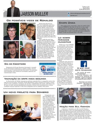 JABSON MULLER
Correio do Sul
Quarta-feira,
20 de abril de 2016
jabsonmuller@grupocorreiodosul.com.br
Os possíveis vices de Ronaldo
O deputado esta-
dual Zé Milton rece-
beu, nesta terça-feira
(19), a visita do presi-
dente do PSD, Dema,
e do vice-prefeito
de Sombrio, Valmir
Daminelli, dentre os
assuntos debatidos,
os problemas na atual
gestão e projetos de
desenvolvimento do
município. Para as
lideranças é de suma
importância essa
coligação que vem com
um novo projeto po-
lítico administrativo
para Sombrio.
A diretora e fundadora da Revista Sul Fashion,
Ivete Rodrigues, deve ser homenageada pela Câmara
Municipal de Araranguá pelo aniversário de 15 anos de
circulação do periódico. A moção de reconhecimento tem
autoria do vereador Luiz Djalma Marcelino, Luiz do
Bailão (PDT). A indicação será apresentada na Câmara
de Vereadores durante a sessão de hoje. Em seguida
será analisada pelas comissões internas da Casa antes
de ser colocada em votação.
Prefeito Ronaldo Pereira
(PP) vem conduzindo muito bem
o processo político de Balneário
Gaivota. Desde o início do seu
governo tem conseguido manter
sua base aliada e ainda aumentar
o número de partidos que apoiam
a administração. Isso, é claro, por
um bom relacionamento com os
aliados, mas também por um ama-
durecimento politico dos líderes da
coligação.
Com a saída da atual vice-
-prefeita Terrimar Ramos (PSD)
da disputa os partidos vêm conver-
sando abertamente sobre o nome
que deve substitui-la. Nome este
que deve ser escolhido de forma
consensual como tem sido tudo até
agora entre esse grupo político.
Entre os cotados estão o vereador
e presidente da Câmara Antô-
nio Aniceto (PSD), o ex-prefeito
de Sombrio Evânio Machado, o
Machadinho (PSD), Antenor da
Rocha, o Toti (Dem) e José Godi-
nho, o Zé Pescador (PTB).
(48) 9955.5313
Vem sendo muito comentada a ideia do prefeito João
Rubens (PMDB) de São João do Sul de ter uma candi-
datura única no município nas próximas eleições. Vá-
rias lideranças até concordam com a possibilidade, mas
divergem sobre o nome e o partido que seria a cabeça de
chapa. É cada um puxando para o seu lado.
Chapa Única
Um novo projeto para Sombrio
Desde que a Lei 9.093/95
foi sancionada, cada municí-
pio brasileiro pode decretar,
por meio de Lei, até qua-
tro feriados municipais. O
Sindicato dos Comerciários
do Vale do Araranguá (Sitra-
com) está buscando, junto
dos vereadores, a criação
e aprovação de um Projeto
de Lei, para regulamentar
os feriados municipais de
Sombrio.
Liderado pelos diretores
Joélcio Cesar dos Santos, o
Sabá, Ana Maria Chechetto
e Valéria Leandro, o Sitra-
com busca apoio no vereador
Marcelo Areão, para a cria-
ção e entrada de um Projeto
de Lei no Poder Legislativo
sombriense. Na sessão da
última segunda-feira,Areão
defendeu o projeto dos feria-
dos municipais e Sabá pediu
sensibilidade aos vereadores
com o tema. Nesta quarta-
-feira, representantes do
Sitracom, CDL e Câmara
de Vereadores de Sombrio
vão se reunir para discutir
o tema.
Lei sobre
feriados
municipais
Moção para Sul Fashion
Integrantes do Grupo Escoteiro Ariringuá e vereado-
res de Araranguá lembraram na última sessão o dia do
escoteiro que é comemorado dia 23 de abril. No município
será realizada uma semana de atividades especiais em
comemoração à data.
As Secretarias de Saúde começam na próxima segunda-feira a campanha contra três
tipos do vírus da gripe, incluindo o H1N1.Receberão a dose crianças de 6 meses a meno-
res de 5 anos, gestantes, puérperas até 45 dias, trabalhadores de saúde, indivíduos com
60 anos ou mais, pessoas portadoras de doenças crônicas não transmissíveis e outras
condições clínicas especiais. O dia D da campanha será no sábado, 30 de abril.
Dia do Escoteiro
Vacinação da gripe inicia segunda
O que você
está pensando
Um sonho de anos...
agora realidade!!!
Creche Modelo em
avanço!!!!A semente foi
plantada...agora só esperar
um pouquinho para colher!!!
Rosinéa Luiz Carlos
Ferreira – Secretaria de
Educação de
Balneário Gaivota
 