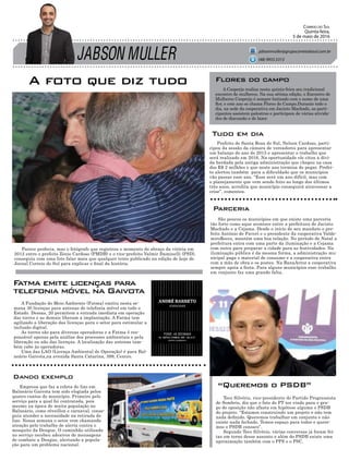 JABSON MULLER
Correio do Sul
Quinta-feira,
5 de maio de 2016
jabsonmuller@grupocorreiodosul.com.br
(48) 9955.5313
A foto que diz tudo
Empresa que faz a coleta do lixo em
Balneário Gaivota tem sido elogiada pelos
quatro cantos do município. Primeiro pelo
serviço para a qual foi contratada, pois
mesmo na época de muita população no
Balneário, como réveillon e carnaval, conse-
guiu atender a necessidade na retirada do
lixo. Nessa semana o setor vem chamando
atenção pelo trabalho de alerta contra o
mosquito da Dengue. O caminhão utilizado
no serviço recebeu adesivos de mensagens
de combate a Dengue, alertando a popula-
ção para um problema nacional.
Prefeito de Santa Rosa do Sul, Nelson Cardoso, parti-
cipou da sessão da câmara de vereadores para apresentar
um balanço do ano de 2015 e apresentar o trabalho que
será realizado em 2016. Na oportunidade ele citou a dívi-
da herdada pela antiga administração que chegou na casa
dos R$ 2 milhões e que neste ano termina de pegar. Prefei-
to alertou também para a dificuldade que os municípios
vão passar esse ano. “Esse será um ano difícil, mas com
o planejamento que vem sendo feito ao longo dos últimos
três anos, acredita que município conseguirá atravessar a
crise”, comentou.
Teco Silvério, vice-presidente do Partido Progressista
de Sombrio, diz que o fato do PT ter vindo para o gru-
po de oposição não afasta em hipótese alguma o PSDB
do projeto. “Estamos construindo um projeto e não tem
nada definido. Queremos trabalhar em conjunto e não
existe nada fechado. Temos espaço para todos e quere-
mos o PSDB conosco”.
Segundo Teco Silvério, várias conversas já foram fei-
tas em torno desse assunto e além do PSDB existe uma
aproximação também com o PPS e o PSC.
A Cooperja realiza nesta quinta-feira seu tradicional
encontro de mulheres. Na sua sétima edição, o Encontro de
Mulheres Cooperja é sempre batizado com o nome de uma
flor, e este ano se chama Flores do Campo.Durante todo o
dia, na sede da cooperativa em Jacinto Machado, as parti-
cipantes assistem palestras e participam de várias ativida-
des de discussão e de lazer.
Flores do campo
Dando exemplo
Tudo em dia
São poucos os municípios em que existe uma parceria
tão forte como aque acontece entre a prefeitura de Jacinto
Machado e a Cejama. Desde o início de seu mandato o pre-
feito Antônio de Faveri e o presidente da cooperativa Valde-
miroRecco, mantém uma boa relação. No período de Natal a
prefeitura entra com uma parte da iluminação e a Cejama
com outra para preparar a cidade para as festividades. Na
iluminação pública é da mesma forma, a administração mu-
nicipal paga o material de consumo e a cooperativa entra
com a mão de obra e os postes. Na BanaArroz a cooperativa
sempre apoia a festa. Para alguns municípios esse trabalho
em conjunto faz uma grande falta.
Parceria
“Queremos o PSDB”
Parece profecia, mas o fotógrafo que registrou o momento do abraço da vitória em
2012 entre o prefeito Zênio Cardoso (PMDB) e o vice-prefeito Valmir Daminelli (PSD),
conseguiu com uma foto falar mais que qualquer texto publicado na edição de hoje do
Jornal Correio do Sul para explicar o final da história.
A Fundação do Meio Ambiente (Fatma) emitiu nesta se-
mana 30 licenças para antenas de telefonia móvel em todo o
Estado. Dessas, 20 permitem a entrada imediata em operação
das torres e as demais liberam a implantação. A Fatma tem
agilizado a liberação das licenças para o setor para estimular a
inclusão digital.
As torres são para diversas operadoras e a Fatma é res-
ponsável apenas pela análise dos processos ambientais e pela
liberação ou não das licenças. A localização das antenas tam-
bém cabe às operadoras.
Uma das LAO (Licença Ambiental de Operação) é para Bal-
neário Gaivota,na avenida Santa Catarina, 399, Centro.
Fatma emite licenças para
telefonia móvel na Gaivota
 
