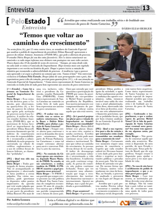 Entrevista 13Correio do Sul
Segunda-feira,
9 de maio de 2016
[PeloEstado] - Como foi a
semana na Comissão Es-
pecial do Impeachment do
Senado?
Dário Berger - Essa sema-
na foi decisiva para a Co-
missão, pois observamos,
na quarta-feira (4), a lei-
tura do parecer do relator
que optou pela aceitação
do processo nesta Casa Le-
gislativa. A análise do rela-
tor, senador Antônio Anas-
tasia (PSDB-MG), que se
posicionou de forma favo-
rável ao impeachment da
presidente Dilma Rousseff,
mostrou claramente que há
indícios do cometimento
do crime de responsabilida-
de e recomendou a admis-
sibilidade da ação proposta
sustentada na edição de
créditos suplementares e
o uso de créditos fiscais de
bancos federais, as chama-
das “pedaladas”.
[PE] - Qual tem sido sua
participação?
Dário Berger - Tenho par-
ticipado de forma atuante.
Não só acompanhando os
depoimentos e observando
os fatos jurídicos a serem
julgados. Em vários mo-
mentos, pude questionar
os depoentes sobre pontos
importantes da questão
que está sendo julgada que
é a má gestão administrati-
va por parte da presidente
Dilma Roussef. Por mais de
Acredito que estou realizando um trabalho sério e de lealdade aos
interesses do povo de Santa Catarina.PeloEstado
Entrevista DÁRIO ELIAS BERGER
Na sexta-feira (6), por 15 votos contra cinco, os senadores da Comissão Especial
que analisa o pedido de impeachment da presidente Dilma Rousseff aprovaram o
parecer do relator Antonio Anastasia (PSDB-MG), que pede a abertura do processo.
O senador Dário Berger foi um dos votos favoráveis. Ele é o único catarinense na
comissão e a cada etapa informa seus eleitores com postagens em suas redes sociais.
Pouco depois das 10 da manhã de sexta ele escreveu: “Amigos, já estou desde cedo
na sala onde se reúne a Comissão do Impeachment. Hoje teremos mais um capítulo
importante a ser escrito na história do país. Daqui a pouco inicia a votação do
relatório que recomenda a admissibilidade do processo. A tendência é que o parecer
seja aprovado e aí segue a plenário na semana que vem. Vamos à luta!” Em entrevista
exclusiva à Coluna Pelo Estado, Berger falou de suas preocupações com o país, das
expectativas para o dia da votação, previsto para quarta-feira (11), e de sua atuação na
Comissão Especial do Impeachment. “ Como único representante de Santa Catarina na
comissão eu tenho feito de tudo para bem representar aos anseios do povo catarinense.”
uma vez, inclusive, subs-
tituí o presidente da Co-
missão, senador Raimundo
Lira (PMDB-PB). Como
único representante de San-
ta Catarina na comissão eu
tenho feito de tudo para
bem representar aos anseios
do povo catarinense.
[PE] - O senhor tem con-
versado com os outros se-
nadores catarinenses, Pau-
lo Bauer e Dalirio Beber
(PSDB), para alinhar a po-
sição de Santa Catarina?
Dário Berger - Sempre esti-
ve aberto para conversar e
ouvir as demandas dos meus
pares catarinenses. Faço
parte do Fórum Parlamen-
tar Catarinense e como tal
sempre estivemos abertos
para ouvir e conversar. Polí-
tica é a arte da conversa.
[PE] - Na comissão da Câ-
mara apenas um catarinen-
se, deputado Mauro Maria-
ni, do PMDB. No senado, só
um catarinense, o senhor,
também do PMDB. O PM-
DB-SC mantém o papel pro-
tagonista nesse processo?
Dário Berger - O PMDB é
um partido que sempre este-
ve presente na vida política
do Brasil. Em Santa Cata-
rina ele completou recente-
mente 50 anos de atuação.
Isso mostra que o PMDB é
um partido comprometido
com o futuro do nosso país.
Claro que entendo que você
questiona a participação do
PMDB por causa da possi-
bilidade do vice-presiden-
te Michel Temer assumir a
presidência da República.
Isso mostra justamente esse
comprometimento do par-
tido, de se colocar contra
aquilo que não está correto.
[PE] - Já é possível projetar
um placar para a votação do
Impeachment no Senado?
Seu voto já está consolidado?
Dário Berger - Muito difícil
definir esse placar. Quan-
to ao meu voto, seguirei a
minha coerência. Acredito
que o Brasil não pode mais
continuar nessa crise eco-
nômica e institucional. Te-
mos que voltar ao caminho
do crescimento. As pessoas
devem deixar de ter medo.
O índice de desemprego
não pode continuar subin-
do e aterrorizando a vida
dos brasileiros. A indústria
não pode continuar estag-
nada. As portas do comér-
cio não podem continuar
fechando. Temos que ter
novamente uma adminis-
tração que traga o reco-
nhecimento das institui-
ções financeiras nacionais e
internacionais. Apostei no
diálogo, mas o país foi per-
dendo a governabilidade.
[PE] - O que aconteceu?
Dário Berger - O governo da
presidente Dilma perdeu o
apoio da sociedade, o apoio
da base parlamentar, perdeu
a confiança dos agentes eco-
nômicos, enfim, tornou-se
inviável uma saída da crise
com a atual administração.
Além disso, observando não
só os fatos já descritos, ocor-
reu um erro administrativo
e financeiro gravíssimo, que
são as pedaladas fiscais, que
por hora estamos analisan-
do na Comissão Especial de
Impeachment.
[PE] - Qual a sua expecta-
tiva para o dia da votação e
que orientações estão sendo
transmitidas aos senadores
para o momento do voto?
Dário Berger - Certamente
esse momento requer uma
postura de consciência e
respeito que cada senador
saberá ter. Devemos honrar
o voto dado pelo povo bra-
sileiro e respeitar as insti-
tuições públicas e privadas
do nosso país. Não há como
definir de antemão esse pla-
car. Da mesma forma que
na Câmara, muitos votos
mudaram em cima da hora.
Mas, no Senado, o processo
foi analisado e percorreu
as vias legais até chegar no
plenário.
Acredito que o país pre-
cisa mudar. Precisa voltar
a encontrar o caminho do
crescimento econômico e da
confiança social, desgastada
com tantos fatos negativos.
Como único representante
de Santa Catarina na co-
missão especial de impea-
chment acredito que estou
realizando um trabalho
sério e de lealdade aos in-
teresses do povo de Santa
Catarina.
[PE] - Confirmado o im-
peachment, o que o senhor
espera do governo Michel
Temer? Já se fala da parti-
cipação de Santa Catarina
nesse eventual novo gover-
no? Seu nome tem apareci-
do em algumas notas, por
exemplo.
Dário Berger - Não gosta-
ria de comentar aquilo que
ainda não aconteceu. Mas
estou à disposição do meu
partido, do meu Estado e
do meu país. Torço pelo fu-
turo do Brasil, que ele seja
profícuo. Sempre estarei à
disposição para ajudar o
nosso povo a ter mais qua-
lidade de vida.
[PE] - No caso de não haver
o acolhimento do pedido de
impeachment, o que o se-
nhor prevê para o país?
Dário Berger - Caso isso
ocorra, as instituições pú-
blicas deverão estar abertas
ao diálogo. Não há como
hoje o país voltar ao cami-
nho do crescimento sem
uma ajuda de todos para
esse processo.
“Temos que voltar ao
caminho do crescimento”
Por Andréa Leonora
redacao@peloestado.com.br
GeraldoMagela/AgênciaSenado
 