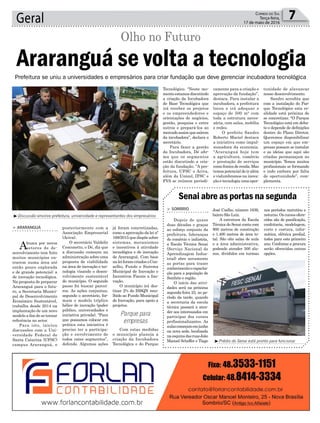 já foram concretizadas,
como a aprovação da lei nº
168/2015quedispõesobre
sistemas, mecanismos
e incentivos à atividade
tecnológica e de inovação
de Araranguá. Com base
naleiforamcriadosoCon-
selho, Fundo e Sistema
Municipal de Inovação e
Incentivos Fiscais a Ino-
vação.
O município irá des-
tinar 2% do ISSQN reco-
lhido ao Fundo Municipal
de Inovação, para apoio a
projetos.
Com estas medidas
o município planeja a
criação da Incubadora
Tecnológica e do Parque
Geral 7Correio do Sul
Terça-feira,
17 de maio de 2016
³Discussão envolve prefeitura, universidade e representantes dos empresários
³Prédio do Senai está pronto para funcionar
Prefeitura se uniu a universidades e empresários para criar fundação que deve gerenciar incubadora tecnológica
Parque para
empresas
Araranguá se volta a tecnologia
Olho no Futuro
> ARARANGUÁ
Abusca por novos
setores de de-
senvolvimento tem feito
muitos municípios en-
trarem numa área até
então pouco explorada
e de grande potencial: a
de inovação tecnológica.
Na proposta de preparar
Araranguá para o futu-
ro, a Secretaria Munici-
pal de Desenvolvimento
Econômico Sustentável,
trabalha desde 2014 na
implantação de um novo
modelo a fim de se tornar
referência no setor.
Para isto, iniciou
discussões com a Uni-
versidade Federal de
Santa Catarina (UFSC)
campus Araranguá, e
posteriormente com a
Associação Empresarial
(Aciva).
O secretário Valdelir
Cesconetto, o Dé, diz que
a discussão começou na
administração sobreuma
proposta de viabilidade
na área de inovação e tec-
nologia visando o desen-
volvimento sustentável
do município. O segundo
passo foi buscar parcei-
ros. As ações conjuntas,
segundo o secretário, for-
mam o modelo tríplice
hélice de inovação (poder
público, universidades e
iniciativa privada). “Para
que possamos colocar em
prática esta iniciativa é
preciso ter a participa-
ção e envolvimento de
todos estes segmentos”,
defende. Algumas ações
Senai abre as portas na segunda
> SOMBRIO
Depois de quase
duas décadas e graças
ao esforço conjunto da
prefeitura, lideranças
do comércio e indústria,
a Escola Técnica Senai
(Serviço Nacional de
Aprendizagem Indus-
trial) abre novamente
as portas para trazer
conhecimentoecapacita-
ção para a população de
Sombrio e região.
O início das ativi-
dades será na próxima
segunda-feira 23, no pe-
ríodo da tarde, quando
a secretaria da escola
técnica passará a aten-
der aos interessados em
participar dos cursos
profissionalizantes. As
aulascomeçamemjunho
na nova sede, localizada
naesquinadasruasJoão
Manoel Scheffer e Tiago
José Coelho, número 1639,
bairro São Luiz.
A estrutura da Escola
Técnica do Senai conta com
900 metros de construção
e 1.400 metros de área to-
tal. São oito salas de aula
e a área administrativa,
podendo atender 500 alu-
nos, divididos em turmas
nos períodos matutino e
noturno. Os cursos ofere-
cidos são de panificação,
confeitaria, modelagem,
corte e costura, infor-
mática, elétrica predial,
todos para este primeiro
ano. Conforme a procura
serão oferecidas outras
opções.
Tecnológico. “Neste mo-
mentoestamosdiscutindo
a criação da Incubadora
de Base Tecnológica que
irá receber os projetos
e os empreendedores e
orientações de negócios,
gestão, pesquisa e entre
outros e prepará-los ao
mercadoassimquesaírem
da incubadora”, declara o
secretário.
Para fazer a gestão
da Incubadora, Dé afir-
ma que os segmentos
estão discutindo a cria-
ção da fundação. “A pre-
feitura, UFSC e Aciva,
além da Unisul, IFSC e
FVA se reúnem periodi-
camente para a criação e
aprovação da fundação”,
destaca. Para instalar a
incubadora, a prefeitura
locou e irá adequar o
espaço de 500 m² com
toda a estrutura neces-
sária, com salas, mobília
e redes.
O prefeito Sandro
Roberto Maciel destaca
a iniciativa como impul-
sionadora da economia.
“Araranguá hoje tem
a agricultura, comércio
e prestação de serviços
comofontesderenda.Mas
temos potencial de ir além
e vislumbramos na inova-
çãoetecnologiaumaopor-
tunidade de alavancar
nosso desenvolvimento.
Sandro acredita que
com a instalação do Par-
que Tecnológico esta re-
alidade está próxima de
se concretizar. “O Parque
Tecnológico está em deba-
te e depende de definições
dentro do Plano Diretor.
Queremos disponibilizar
um espaço em que em-
presas possam se instalar
e as ideias que aqui são
criadas permaneçam no
município. Temos muitos
profissionais se formando
e indo embora por falta
de oportunidade”, com-
plementa.
 
