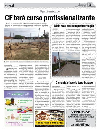 trada.Aestrutura terá 84,
41 metros quadrados de
área construída e deve ser
finalizada em cerca de 40
dias.Agora a entidade ne-
cessita de equipamentos
como mesa de trabalho.
Por meio do projeto
Mulheres Solidárias Re-
nascer, mães atendidas
pelaCasadaFraternidade
ganham um enxoval para
bebê confeccionado por
voluntárias. Para fazer as
peças, as integrantes do
grupo precisam de tecidos
para cueiros e fraldas,
cobertor de pele ou tecido
para cobertor e lençol,
toalhas, além de doações
de roupas usadas, e itens
como fita mimosa, viés,
botões pequenos para ca-
saquinhos, lã e produtos
de limpeza.
Geral 5Correio do Sul
Segunda-feira,
30 de maio de 2016
Doações
Outro bairro
Casa da Fraternidade está colocando em pé um antigo
projeto de oferecer curso de padeiro e confeiteiro a jovens
> ARARANGUÁ
ACasa da Frater-
nidade de Ara-
ranguá passará a contar
em breve com um espaço
para profissionalizar jo-
vens para o mercado de
trabalho.Aentidade situ-
adanobairroLagoãoestá
transformando em reali-
dade a Escola de Padeiro
e Confeiteiro para que
estudantes e ex-alunos
da instituição possam
aprender a profissão com
CFterácursoprofissionalizante
Oportunidade
³Prédio que será usado para cursos está em construção através de doações
³Rua Vivil Kozuchovski está sendo pavimentada
Maisruasrecebempavimentação
Concluída fase de tapa-buraco
> SOMBRIO
O projeto Prefeitura
nos Bairros que vem
sendo executado pela
administração munici-
pal de Sombrio continua
sendo executado.
No bairro São José,
por mais de 20 anos a
aposentada Marli de
Mello conviveu com
uma rua de chão bati-
do, sem drenagem e com
o agravante da poeira
> ARARANGUÁ
A Secretaria Muni-
cipal de Obras de Ara-
ranguá cumpriu mais
uma fase da Operação
Tapa-buracos. Esta foi a
segunda etapa dos tra-
balhosderecuperaçãode
ruas com asfalto quente.
Foram utilizadas mais
de 26 toneladas de as-
falto nos bairros Urus-
sanguinha, Alto Feliz,
em dias quentes, causando
transtornos a sua saúde.
Moradora da rua Ze-
ferino Alves, hoje ela vive
mais feliz com a conclusão
das obras de pavimentação
com lajotas sextavadas. A
obra integra o projeto Pre-
feitura nos Bairros. “Vai
ficar melhor ainda com a
chegada do esgoto tratado
que vai resolver um pro-
blema que se arrasta há
muitos anos aqui”, fala.
A vizinha de Marli,
Coloninha, Cidade Alta e
Centro.
O material foi colocado
na rua Professora Silvia So-
ares Neves, Coloninha; rua
Amaro José Pereira, esqui-
na com a avenida Capitão
Pedro Fernandes, também
no bairro Coloninha; Iracy
Luchina,trechosdosbairros
Coloninha, Urussanguinha
e Alto Feliz; rua Caetano
Lummertz, no Centro; Ave-
nida Capitão Pedro Fernan-
VENDE-SE
TERRENO MEDINDO 12X30
RUA OSMAR BECKAUSER, PARQUE
DAS AVENIDAS,
SOMBRIO/SC
TELEFONE
48 98237110 (TIM)
aulas teóricas e práticas.
De acordo com a presi-
dentedaCasa,CátiaHahn,
a mobilização para dar
início ao projeto começou
há quatro anos. A intenção
é oferecer matrículas para
adolescentesapartirdos15
anos, se possível também
em outras áreas profissio-
nalizantes.
O espaço, construído
por meio de doações de
materiais, vai contar com
salas de estudos, oficina,
lavatório e uma área na en-
Ieda Rosa Goulart, tam-
bém está satisfeita com
o calçamento. “Nosso
bairro é um dos mais
antigos e merecia essa
atenção que o prefeito
está dando. A rua ficou
muito boa”.
As melhorias na São
José prosseguem con-
templando as ruas Pedro
Coelho e Vivil Kozucho-
vski. A construção da
Estação de Tratamento
de Esgoto (ETE) também
foi retomada.
Na quarta-feira, o
prefeito Zênio Cardoso
atendeu o compromisso
assumido com morado-
res do lado norte da rua
Antônio Bottini, no bair-
ro São Luiz. Foi entre-
gue a ordem de serviço
para a execução de mais
de 500 metros de dre-
nagem, pavimentação
com lajotas sextavadas
e calçadas. A obra inicia
nesta segunda-feira.
des,esquinacomCaetano
Lummertz, no Centro;
avenida Coronel João
Fernandes, Urussangui-
nha; rua Timbé do Sul,
Alto Feliz; rua Anastácio
João de Souza, Urussan-
guinha;eTravessaHann,
Cidade Alta.
A operação vai con-
tinuar assim que chegar
mais material, informa o
secretário de Obras Afrâ-
nio Ronconi.
 