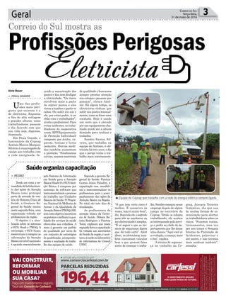 de qualidade e buscamos
sempre prestar atenção
nos colegas e pessoas que
passam”, elenca Antô-
nio. Há algum tempo, os
eletricistas tinham que
subir nos postes manual-
mente, como se fosse uma
escalada. Hoje é usado
um cesto que é elevado
por um equipamento cha-
mado muck até a altura
desejada para realizar o
trabalho.
Sandro Santos Sil-
veira, que trabalha na
equipe de Antônio, é ele-
tricista há três anos, e diz
que o perigo torna o tra-
balho mais interessante.
zendo a manutenção dos
postes e fios sem desligar
a eletricidade. “Os riscos
envolvem mais a parte
de erguer postes e eles
virem a tombar e partir os
cabos. Ou subir em um e
ele, por estar podre, ir ao
chão com o trabalhador”,
avalia o profissional. Para
evitar acidentes, os traba-
lhadores da cooperativa
usam EPI(Equipamento
de Proteção Individual)
composto por óculos, ca-
pacete, botinas e luvas
isolantes. Outras medi-
das também aumentam
a proteção. “Sinalizamos
as vias, usamos materiais
Geral 3Correio do Sul
Terça-feira,
31 de maio de 2016
³Equipe da Ceprag que trabalha com a rede de energia elétrica sempre ligada
Aline Bauer
> PRAIA GRANDE
Uma das profis-
sões mais peri-
gosas que existem é a
de eletricista. Expostos
a fios de alta voltagem
e grandes alturas, esses
trabalhadores passam
o dia fazendo com que
sua vida seja, digamos,
iluminada.
Em Praia Grande, o
funcionário da Ceprag
Antônio Marcos Marques
Silvério é encarregado da
equipe que trabalha com
a rede energizada, fa-
Correio do Sul mostra as
Profissões Perigosas
Eletricista
“O que tem certo risco é
melhor. É cansativo às
vezes, mas é muito bom”,
diz. Segundoele,osegredo
para não se machucar ou
sereletrocutadoésimples.
“É só seguir o que os téc-
nicos de segurança dizem
que dá tudo certo”. Além
disso, os eletricistas tam-
bém costumam calcular
bem o que querem fazer
antes de começar o traba-
lho.Sandrocomeçounesse
emprego depois de algum
tempo no escritório da
Ceprag. Vendo os colegas
trabalhando, ele acabou
se interessando pelo servi-
ço e pediu ao chefe do de-
partamento que lhe desse
umachance.“Aquivocêvê
a evolução, o começo, meio
e fim”, explica.
A técnica de seguran-
ça no trabalho da Ce-
prag, Jussara Teixeira
Gonçalves, diz que usa
de muitas formas de co-
municação para alertar
os trabalhadores sobre os
riscos. “Fazemos cursos,
treinamentos, uma vez
por ano temos a Semana
Interna de Prevenção de
Acidentes, palestras e
até teatro, e não tivemos
mais nenhum acidente”,
ressalta.
pelo Sistema de Informação
em Saúde para a Atenção
Básica(Sisab).Oe-SUSAten-
ção Básica é composto por
sistemas de software que
instrumentalizamoprocesso
de trabalho nas Unidades
Básicas de Saúde. O Progra-
ma Nacional de Melhoria do
Acesso e da Qualidade da
AtençãoBásica(PMAQ-AB),
temcomoobjetivoincentivar
osgestoresamelhoraraqua-
lidade dos serviços de saúde
oferecidos aos cidadãos. A
meta é garantir um padrão
de qualidade por meio de
um conjunto de estratégias
de qualificação, acompanha-
mento e avaliação do traba-
lho das equipes de saúde.
> REGIÃO
Tendo em vista a ne-
cessidadedefortalecimen-
to das ações de Atenção
Básica como principal
porta de entrada do usu-
ário do Sistema Único de
Saúde, a Gerência Re-
gional de Saúde iniciou
nesta segunda-feira, uma
capacitação voltada aos
profissionais da região.
O objetivo é a atua-
lização sobre os sistemas
e-SUS, Sisab e PMAQ. A
estratégia e-SUS busca
reestruturar e integrar as
informações da Atenção
Básicaemnívelnacionale
é apoiada essencialmente
Saúdeorganizacapacitação
Segundo a gerente Re-
gional de Saúde, Patrícia
Gomes Jones Paladini, a
capacitação visa sensibili-
zar e instrumentalizar os
profissionais para o acom-
panhamento das ações da
Atenção Básica na Região.
No total são três dias de
atualização.
As profissionais da
atenção básica da Gerên-
cia de Saúde, Débora Ba-
tista Rodrigues e Patrícia
Tomé, explicam que nesta
segunda-feiraacapacitação
foi voltada aos secretários
de Saúde da região, e acon-
teceuàtardenolaboratório
de informática da Unisul/
UFSC.
 