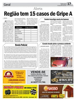 Geral 17Correio do Sul
Quarta-feira,
15 de junho de 2016
Alerta
RondaPolicial³ -Namadrugadadestaterça-feira,umaguarniçãodaPolíciaMilitardeAraranguáfoiacio-
nada para verificar um homem embriagado conduzindo um veículo no bairro Mato Alto. No
local, a guarnição efetuou a abordagem do homem de 42 anos, e próximo a ele encontrou
umamotocicletacomamassadosearranhõesjogadaemumbarranco.Nobolsodeleestava
o documento da moto e ele em visível estado de embriaguez. Ao receber a voz de prisão,
o homem ainda proferiu diversas palavras ofensivas aos policiais e resistiu à prisão com
chutes contra a guarnição. Depois de ser contido ele foi encaminhado à Central de Polícia.
³ -NoBalneárioArroiodoSilva,policiaisemrondastentaramabordarumhomemconhecido
do meio policial, no bairro Vila Isabel. A PM tinha conhecimento de que havia um mandado
de prisão em aberto em desfavor do homem, que ao perceber a guarnição fugiu pulando
muros de residências, sendo alcançado em seguida.O rapaz de 21 anos, recebeu voz de
prisão, ele possui diversas passagens por tráfico de drogas.
³ - Uma tentativa de roubo mobilizou a Polícia Militar de Araranguá na manhã de segunda-
-feira.OcasoocorreunobairroBarranca,ondeavítimade18anosrelatouqueestavaemsua
residência dormindo, quando percebeu a movimentação de um homem dentro de casa. Ao
perceber que havia sido notado, ele fugiu pulando a janela e levando um notebook.A vítima
saiu no encalço do ladrão, o alcançou, se atracou com ele e recuperou o notebook. Porém
o ladrão conseguiu fugir novamente.Na posse das características do marginal, a guarnição
policial iniciou as buscas e o localizou nas margens da BR 101. O homem resistiu, mas
recebeu voz de prisão e foi reconhecido pela vítima. ³Automóvel foi atingido por cavalo solto na pista
Saúde investiga morte de homem
Cavalo invade pista e provoca acidente
> SOMBRIO
Namanhãdesegun-
da-feira,oirmãodeSálvio
Mosele, de 57 anos, acor-
dou por volta das 6h, na
casaondeosdoismoram,
nacomunidadedePinhe-
rinho, interior de Jacinto
Machado. Após acender
o fogão a lenha e colocar
a água esquentar para
fazer o café, o homem
foi até o quarto do irmão
acordá-lo. Sálvio não se
mexiaeestavafrio,então
o irmão procurou um vi-
> BALNEÁRIO GAIVOTA
No início da noite
desta terça-feira, um
acidente na saída do
munícipio de Balneário
Gaivota provocou pre-
juízo e um baita susto
ao condutor de um Palio
com placas de Sombrio.
O homem seguia em di-
reção a Sombrio quando
de repente um cavalo
solto foi surgiu no meio
darodoviaJoséTiscoski.
O motorista disse
que tentou desviar, mas
o animal acabou atin-
gindo a lateral do veícu-
zinhoqueentrouemcontato
com a equipe de saúde do
munícipio e com a Polícia
Militar.
Com as temperaturas
baixas do final de semana,
boatos em Jacinto Machado
davam conta que Sálvio po-
deria ter falecido por causa
do frio.
A secretária de Saúde
Ana Back informa que a
causa da morte do morador
ainda está sendo apurada.
Segundo a secretária, o
corpo de Sálvio foi encami-
nhado ao SVO (Serviço de
Verificação de Óbitos) em
lo. Segundo testemunhas,
depois da colisão o cavalo
levantou e saiu correndo,
sendo pego mais tarde pelo
filho do proprietário do
carro, para que recebesse
os cuidados necessários. O
carrotevealateralamassa-
da e para-brisa e retrovisor
quebrados.
Criciúma, que deve iden-
tificar a causa da morte.
O laudo foi bancado pela
prefeitura ao custo de
R$520,00.
A causa mais prová-
vel da morte de Sálvio é
infarto, não hipotermia,
apesar dele e o irmão
dividirem uma residên-
cia bastante precária,
aumentando a sensação
de frio.
Segundo Ana, Sálvio
nuncaprocurouosistema
desaúde,tendoestavano
hospital uma única vez,
há muitos anos.
Odonodocavalonão
foiencontradoeaPolícia
Militar, que atendeu a
ocorrência, ressaltou a
necessidade dosproprie-
tários amarrarem bem
seus animais, pois pe-
riodicamente acontecem
transtornos deste tipo
em Balneário Gaivota.
pelas Secretarias Munici-
pais de Saúde entre 3 de
janeiro e 9 de junho.
Nos 15 municípios da
região, foram registrados
até agora 15 casos de gripe
> REGIÃO
ASecretaria de Es-
tado da Saúde di-
vulgou mais um relatório
sobre a situação da Gripe
A (Influenza H1N1) em
Santa Catarina. Os dados
são oriundos da vigilância
de Síndrome Respiratória
Aguda Grave (SRAG), que
monitora os casos hospi-
talizados e óbitos com o
objetivo de identificar o
comportamento do vírus
influenza, orientando os
órgãosdesaúdenatomada
de decisão frente à ocor-
rência de casos graves de
SRAGcausadospelovírus.
Os dados foram coletados
Regiãotem15casosdeGripeA
pelo vírus H1N1, com sete
mortes. Os óbitos foram
quatroemAraranguá,eum
em cada um dos seguintes
municípios:Sombrio,Mara-
cajá e Praia Grande.
VENDE-SE
TERRENO MEDINDO 12X30
RUA OSMAR BECKAUSER, PARQUE
DAS AVENIDAS,
SOMBRIO/SC
TELEFONE
48 98237110 (TIM)
Município Gripe A (H1N1)
Araranguá 7
Arroio do Silva 1
Jacinto Machado 3
Ermo 1
Sombrio 1
Balneário Gaivota 1
Praia Grande 1
 