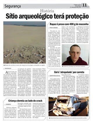 no gabinete do prefeito
Sandro Roberto Maciel,
com membros do Instituto
do Patrimônio Histórico e
ArtísticoNacional(Iphan).
Nareuniãoforamtraçadas
estratégias para a preser-
vaçãodossítiosarqueológi-
cosexistentesemterritório
araranguaense e decidido
que será elaborado um
projeto para realizar o
salvamento do sítio.
De acordo com o su-
perintendente da Fama
Luiz Leme, também se
buscará foco na Educação
Ambiental, começando
pelos próprios servidores
da Fundação e das secre-
Segurança 11Correio do Sul
Terça-feira,
21 de junho de 2016
³Anderson já estava na mira dos militares
³Automóvel teve a traseira destruída em acidente envolvendo carreta
³Restos de conchas e ossos são resquícios de antigas civilizações na região
História
> ARARANGUÁ
Apreservação de
sítios arqueológi-
cos existentes em Ara-
ranguá tem sido assunto
frequente na Fundação
Ambiental do Município
de Araranguá (Fama), e
entidades de defesa do
meio ambiente. Com o
objetivodebuscaralterna-
tivas para a conservação
do sítio araranguaense
catalogado como nº 48,
será realizado um pro-
jeto de salvamento a ser
apresentadoaomunicípio.
O encaminhamento foi
dado em recente encontro
Sítioarqueológicoteráproteção
tarias municipais. “Poste-
riormente, estas pessoas
treinadas replicarão o
treinamentoatravésdare-
alização de novas oficinas
para que ações educativas
envolvendo as crianças
e a comunidade sejam
realizadas. Para que isto
aconteçafoimarcadauma
novadataparaformalizar
asparceriasentremunicí-
pio, Iphan e Unesc, no dia
10 de agosto. Neste meio
tempo os órgãos envolvi-
dos estariam em contato
para realizar ações emer-
genciais, se for o caso,
paraevitardepredaçõesao
sítio”, acrescenta Lemos.
Criança dormia ao lado de crack
Rapazépresocom400gdemaconha
Golé‘atropelado’porcarreta
> SOMBRIO
Policiais militares
foram convocados a
prestar apoio ao Con-
selho Tutelar de Som-
brio na verificação de
crianças abandonadas
pelos pais no bairro
Januária. Segundo in-
> PRAIA GRANDE
Foi preso na ma-
drugada desta segun-
da-feira,na comunida-
de de Timbopeba, em
Praia Grande, Ander-
son da Silva Spido, de
22 anos. Ele já era sus-
peito de ter realizado
quatro arrombamentos
na cidade e foi pego com
a boca na botija na casa
de sua irmã.
No início da noite
de domingo, ao ver as
viaturas da PM Ander-
son deixou a bicicleta
que estava conduzindo
e fugiu para o mato,
demonstrando temer
uma abordagem.
Segundo o subte-
nente Casagrande, co-
mandante da PM de
Praia Grande, mais
tarde os policiais fo-
ram a casa da irmã do
> SANTA ROSA DO SUL
UmamulherdeSan-
taRosadoSultomouum
grande susto quando
seguia para o trabalho
em um shopping de São
João do Sul. Ela tinha
perdido a carona com a
sogra, com quem costu-
mava ir, e teve de usar
seu automóvel, um Gol
de placas MIL 7944 de
formações recebidas pelo
Conselho, na casa estaria
ocorrendo tráfico de dro-
gas.
No local foram encon-
tradas várias pessoas e
duas crianças, que foram
encaminhadas para a casa
de uma avó. Após busca
na residência, foi locali-
zado ao lado de uma das
rapaz e ele novamente
tentou fugir, mas dessa
vez não obteve sucesso.
Em revista foi encontra-
do com ele 400gramas
de maconha e parte dos
produtos furtados no co-
mércio, caracterizando
seu envolvimento direto
com os arrombamentos.
Anderson recebeu voz de
prisão e foi conduzido para
Santa Rosa do Sul.
Por volta das 6h55min,
quando foi entrar na BR
101 em direção a São João
do Sul, a motorista foi sur-
preendida com uma colisão
traseira em seu carro, atin-
gido por uma carreta Iveco
com placas MLL 5080 de
Siderópolis. A carreta se-
guia de Joinville para Sa-
pucaia do Sul, carregando
ferro velho e destruiu a
traseira do Gol.
crianças de quatro anos
que estava dormindo no
sofá da sala, 19 pedras
de crack pequenas e
duas buchas de cocaína.
Logo após foi localizado
no banheiro mais uma
pedra maior de crack.
Um menor de 17
anos assumiu a posse
das drogas.
a delegacia de Santa
Rosa do Sul, de onde
seguiu para o presídio.
“Esse elemento é fi-
gura conhecida em nos-
sa cidade, se envolvendo
em furtos e já pegou
cadeia por esse motivo.
Não soube aproveitar a
liberdade e se envolveu
novamente em crimes”,
comentou Casagrande.
O condutor relatou
que seguia na rodovia
quando de forma rápida
viu o Gol entrando na
pista. Como um terceiro
carro estava na segunda
pista ele não teve tempo
nem possibilidade de
desviar do Gol que es-
tava a sua frente. Pelo
peso da carreta ele tam-
bémnãoconseguiufrear.
Apesar do grande susto,
ninguém ficou ferido.
 