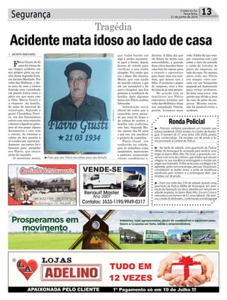 Segurança 13Correio do Sul
Terça-feira,
21 de junho de 2016
³Foto que seu Flávio escolheu para seu túmulo
RondaPolicial
³- Policiais militares prenderam um homem que
estava vendendo DVDs piratas no Centro de Araran-
guá. O homem de 37 anos tinha 186 DVDs piratas
para comercializar. Ele recebeu voz de prisão e foi
encaminhado à Central de Polícia.
³- Na tarde de sábado, uma guarnição da Polícia
Militar de Araranguá foi acionada para verificar uma
briga no bairro Mato Alto. No local, a guarnição con-
versoucomumadasvítimas,querelatouqueseupai
chegou na sua residência embriagado e insistiu em
pegarsuamotoneta.Afilhaserecusouaentregarefoi
agredida,juntocomumaamiga,pelopai.Ospoliciais
constataram as lesões leves, a porta da residência
danificada pelo homem e a embriaguez dele, que
recebeu voz de prisão.
³- Eram por volta das 23h de sábado quando uma
guarnição da Polícia Militar de Araranguá, em reali-
zaçãodaOperaçãoLeiSeca,abordouumveículoem
atitude suspeita, no bairro Mato Alto. Era um Corsa e
neleestavaumhomemde61anosbêbado.Elereali-
zouotestedoetilômetro,confirmandoaembriaguez.
> JACINTO MACHADO
Flávio Giusti, de 82
anos,foi vítima de
um trágico acidente em
seu próprio pátio na ma-
nhã desta segunda-feira,
em Jacinto Machado. Por
volta das 8h20min, o ido-
so saiu de casa e estava
fazendo uma caminhada
em passos lentos entre o
pátio em que mora com
a filha Maria Giusti e
a empresa da família,
do ramo de material de
construção. Segundo o
genro Claudelino Perei-
ra, um dos funcionários
estava com uma caçamba
e deixou-a ligada no pátio,
pois só iria pegar alguns
documentos e sair com
o veículo. Ao retornar a
cabine ele deu marcha a
ré e andou por aproxima-
damente um metro, foi o
bastante para atropelar
seu Flávio, que estava
atrás da caçamba.
O motorista sentiu
Acidentemataidosoaoladodecasa
Tragédia
que tinha batido em
algo e andou novamen-
te para a frente, depois
desceu do veículo para
verificar o que tinha
atingido. Foi então que
viu o idoso. Ele chamou
Maria, que com ajuda
do marido colocou o pai
em um automóvel e foi
para o hospital, que fica
próximo a residência da
família. Após algumas
horas seu Flávio acabou
falecendo.
Informação extra
oficial dá conta que o
caminhão teria passa-
do por cima do braço e
da cabeça do senhor, a
família não confirmou
este fato. Segundo Ma-
ria, apesar dos 82 anos
o pai era um saudável
e gostava de caminhar.
Flávio Giusti era
conhecido na cidade,
pois já trabalhou como
carpinteiro, marceneiro
e pedreiro, construindo
várias residências e,
Jacinto. A filha diz que
ele falava da morte com
naturalidade, e quando
ficou viúvo mandou fazer
uma foto da esposa para
o túmulo e aproveitou
para fazer uma sua tam-
bém, que deixou com a
filha. O acidente o pegou
de surpresa, mas a foto
do túmulo já está pronta.
De acordo com os
familiares seu Flávio
costumava levantar por
volta das 8h30min e fazia
sua caminhada. Ontem,
porém, levantou mais
cedo.Afilha diz que sem-
pre comentou com o pai
sobre o risco da entrada
e saída de veículos do
pátio da empresa, ao
lado da casa. No mesmo
pátio onde seu Flávio
era sempre visto sen-
tado em um banquinho
pegandosol.Justamente
para evitar acidentes,
foi feita uma cerca com
portão que divide a área
da casa do pátio da em-
presa. Mesmo assim,
não foi possível evitar o
acidente.
 