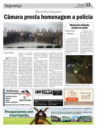 semana de maio que ter-
minou com a recuperação
do dinheiro roubado do
banco e a apreensão de
armas.
O subtenente João
Luís Casagrande, coman-
dante da PM de Praia
Grande, se emocionou ao
falar da ação, se dirigindo
principalmente as famí-
lias dos policiais. “É um
trabalho em que a gente
sabe que horas vai sair
de casa, mas não se sabe
que horas vai voltar e nem
mesmo se vai voltar. Mes-
mo assim, é uma missão
necessária para evitar
que bandidos coloquem
a vida de pessoas de bem
em risco”, disse. Casa-
grande também falou da
importância do apoio da
Segurança 13Correio do Sul
Terça-feira,
5 de julho de 2016
Gislaine Fontoura
Faxinal e o uso de heli-
cópteros e de operações
especiais.
Os vereadores entre-
garam Moções de Aplau-
so, ao capitão Luiz Paulo
Fernandes, comandante
da 2ª Cia, que creditou o
sucesso da operação tam-
bém a parceiros como o
Pelotão de Patrulhamen-
to Tático(PPT), a Brigada
Militar gaúcha, Bope (Ba-
talhão de Operações Es-
peciais) e a Polícia Civil.
Durante a homena-
gem, o gerente do Banco
do Brasil de Praia Grande
Osvaldo Zanini, agrade-
ceu a ação da polícia nesta
e em outras ocorrências.
O policial civil Gonçalves
também lembrou o incan-
sável trabalho daquela
Câmara presta homenagem a polícia
Reconhecimento
> PRAIA GRANDE
ACâmara de Vere-
adores de Praia
Grande foi palco de uma
homenagem as Polícias
Militar e Civil do muni-
cípio, além da 2ª Cia da
Polícia Militar, represen-
tando todos as órgãos de
segurança que trabalha-
ram arduamente para
capturar a quadrilha que
assaltou a agência do
Banco do Brasil da ci-
dade em maio. Durante
as buscas, dois bandidos
foram presos e outros dois
mortos em trocas de tiro
com a polícia. Foi o saldo
de uma semana de caçada
incessante, marcado por
barreiras na Serra do
comunidade a operação.
Mesmo assustada, a po-
pulação repassou infor-
mações valiosas para que
o bando fosse encontrado.
“O reconhecimento mos-
tra que nosso trabalho
vale a pena, porém, o
maior reconhecimento é
ver nossos filhos andan-
do com segurança nas
ruas de nossa cidade”,
concluiu.
O prefeito Valcir Da-
ros também se fez pre-
sente a sessão especial
da câmara e enalteceu
os policiais, assim como o
presidenteda CasaSérgio
da Silva Boeira,que en-
cerrou enfatizando que o
reconhecimento ao traba-
lho da polícia é bastante
merecido.
³Mercedes saiu da trilha e foi parar no mato
³Sessão solene da câmara de vereadores que prestou homenagem aos policiais do município e da região
Motorista bêbado
acaba no mato
> ARARANGUÁ
Por volta das 22
horas de domingo,a Po-
lícia Militar e o Corpo
de Bombeiros de Ara-
ranguá foram aciona-
dos para atender uma
ocorrência estranha.
Um automóvel tinha
entrado mata adentro
em Balneário Morro dos
Conventos.
O Mercedes Benz,
de cor branca e placas
de Criciúma, estava no
meio do mato, na estra-
da que dá acesso ao Ho-
tel Morro dos Conven-
tos. O condutor errou o
caminho, pegou a trilha
da passarela do hotel, e
o veículo ficou trancado
no local, que é de difícil
acesso. O motorista,
que estava bêbado, saiu
sozinho do automóvel e
foi conduzido à Central
de Polícia.
 