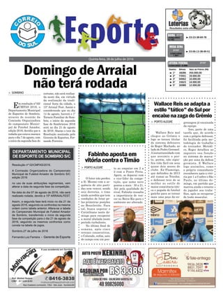 Domingo de Arraial
não terá rodada
Quinta-feira, 28 de julho de 2016
³ 03-23-38-69-78CONCURSO
4.142
QUINA 27/07
³ 03-06-13-38-49-51
CONCURSO
1.841
MEGA SENA
27/07
> SOMBRIO
Em resolução nº 02/
CMFAS 2016, o
Departamento Municipal
de Esportes de Sombrio,
através de reunião da
Comissão Organizadora
do campeonato Munici-
pal de Futebol Amador,
edição 2016, decidiu que a
rodada que estava maraca
para o dia 7 de agosto, com
o início da segunda fase do
³ 1º 18286 350.000,00
³ 2º 73501 19.000,00
³ 3º 04962 16.000,00
³ 4º 33623 14.000,00
³ 5º 26989 12.000,00
CONCURSO 5.096
Destino Bilhete Valor do Prêmio (R$)
LOTERIA FEDERAL 27/07
Resolução nº 02/CMFAS/2016.
A Comissão Organizadora do Campeonato
Municipal de Futebol Amador de Sombrio S/C
edição 2016
no uso de suas atribuições regimentais, vem
alterar a data da segunda fase da competição.
Na data do dia 07 de agosto de 2016, não será
realizado rodada, devido a 15º ARRAIALFEST.
Assim, a segunda fase terá inicio no dia 21 de
agosto 2016, seguindo os confrontos na mesma
ordem como tabela anterior. Altera-se a tabela
do Campeonato Municipal de Futebol Amador
de Sombrio, transferindo o início da segunda
fase da competição para o dia 21 de agosto de
2016, seguindo os mesmos confrontos como
consta na tabela de jogos.
Sombrio,27 de julho de 2016
Fernando Luiz Ferreira - Gerente de Esporte
certame, não será realiza-
da neste dia, em virtude
da realização da tradi-
cional festa da cidade, o
15° Arraial Fest. Assim e
considerando que no dia
14 de agosto, haverá o 1º
Torneio Familiar de Som-
brio, o início da segunda
fase do Sombriense 2016
será no dia 21 de agosto
de 2016. Abaixo o teor da
Resolução assinada pelo
Gerente de Esportes, Fer-
nando Ferreira.
WallaceReisseadaptaa
estilo"tático"doSulpor
encaixenazagadoGrêmio
Fabinhoapostaem
vitóriacontraoTimão
> PORTOALEGRE
Wallace Reis mal
chegou ao Grêmio e
logo se tornou titular
do sistema defensivo
de Roger Machado, ao
lado de Pedro Geromel.
A instantaneidade com
que assumiu o pos-
to, porém, não signi-
fica vida fácil em seus
quase dois meses de
clube. Ex-Flamengo,
que defendeu de 2013
até rumar ao Tricolor,
o defensor teve de se
moldar ao estilo de
maior consciência táti-
ca e pegada do futebol
gaúcho para se tornar
mais uma peça da en-
> PORTOALEGRE
O Inter não perdeu
a fé. Mesmo com a se-
quência de oito parti-
das sem vencer, sendo
seis derrotas, o time
ainda acredita que tem
condições de lutar pe-
las primeiras posições
no Brasileirão. Para
tal, busca superar o
Corinthians neste do-
mingo para recuperar
a moral abalada neste
período turbulento.
No último final de
semana, após cinco
revezes consecutivos,
o Colorado, enfim, saiu
de campo com um pon-
grenagem já encaixada
da equipe.
Isso, parte de uma
tarefa que, de acordo
com o próprio defensor,
foi facilitada pela me-
todologia de trabalho
do treinador. Metódi-
co, Roger detalhou ao
zagueiro sua função
no sistema de marca-
ção por zona da defesa
gremista. E Wallace
logo assimilou, como
o próprio comandante
reconheceu após a vitó-
ria por 1 a 0 sobre o São
Paulo, no último do-
mingo, em partida que
marcou ainda o retorno
do jogador aos traba-
lhos, após se recuperar
de lesão muscular.
to ao empatar em 2 a
2 com a Ponte Preta.
Agora, se deparar com
o vice-líder da compe-
tição, que soma nove
pontos a mais - 30 a 21.
Até pela qualidade do
rival, Fabinho ressalta
a importância de ven-
cer no Beira-Rio para o
ambiente ser alterado.
DEPARTAMENTO MUNICIPAL
DEESPORTEDESOMBRIOS/C
 