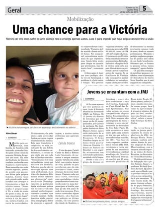 Geral 5Correio do Sul
Quinta-feira,
28 de julho de 2016
l
³Richard em primeiro plano, com os amigos
³Victória mal enxerga e pais buscam esperança em tratamento no exterior
Célula tronco
Aline Bauer
Menina de três anos sofre de uma doença rara e enxerga apenas vultos. Luta é para impedir que fique cega e devolver-lhe a visão
zagem, e muitos outros
problemas que agravam
o quadro.
Aluta dos pais, Catieli
Carlos da Rosa e Robson
Luís Constante, de pa-
rentes e amigos começou
quando Victória era ainda
bebê, aos quatro meses
de vida, quando os pais
perceberam que ela não
procurava luzes, como
crianças da mesma idade
fazem. Exames cada vez
mais caros, consultas
com especialistas e vários
procedimentos foram tra-
zendo cada vez mais des-
pesas para a família, que
hoje já não têm mais de
onde tirar recursos. Para
tentar arrecadar algum
dinheiro, eles fizeram
um pedágio no último
sábado, em três pontos
da cidade de Sombrio, e
> SOMBRIO
Movida pela es-
perança, uma
família de Sombrio está
tentando arrecadar fun-
dos para salvar a visão da
pequena Victória, de ape-
nas três anos. Ela sofre
da Síndrome de Morsier,
também conhecida como
displasia septo-óptica.
Essa anomalia rara pode
causar cegueira, porém,
de acordo com pesqui-
sas feitas pela própria
família, muitos casos
pelo mundo estão sendo
curados com cirurgias e
tratamentos a base de
células tronco. “Nosso
sonho é proporcionar
à Vic a visão do rosto
de quem a ama, de sua
mãe em primeiro lugar”,
relata a tia da meni-
na, Letícia Carlos, em
carta às autoridades.
Uma chance para a Victória
Mobilização
No documento, ela pede
ajuda para arrecadar
fundos para uma viagem
e tratamento da menina.
Este raro transtorno é
congênito, ou seja, re-
sultante de um defeito
de desenvolvimento em-
brionário, e estima-se
que afete um em cada
dez mil recém-nascidos.
“Necessitamos é de uma
estimuladora visual que
não tem em Sombrio.
Sabemos que ela não vai
enxergar apenas com
esta profissional, mais
já auxilia bastante. Pelo
menos vultos sabemos
que ela enxerga”, conti-
nua Letícia. Neurologi-
camente, os portadores
desta síndrome podem
ter desenvolvimento
normal, porém frequen-
temente cursam com
retardo mental. Estão
descritos ainda, convul-
sões, hemiplegias, déficit
de atenção e aprendi-
Jovens se encantam com a JMJ
> SOMBRIO
Já faz uma semana
que eles partiram de
casa, rumo à Jornada
Mundial da Juventude
(JMJ), na Polônia. Os
12 jovens da diocese
de Criciúma que via-
jaram no dia 20, acom-
panhados pelo pároco
da paróquia São José,
padre Antônio da Silva
Miguel Júnior, agora
estão mais perto de se
encontrar com o papa
Francisco. O Sumo
Pontífice chegou às 16
horas desta quarta-
-feira em Cracóvia (11
horas no horário de
Brasília) e, em segui-
da, se encontrou com
autoridades polonesas,
sociedade civil e bispos.
Desde o dia 23 o
grupo da diocese de
Criciúma – entre eles
dois sombrienses - está
em Cracóvia, hospedado
na Casa Geral das Ir-
mãs Agostinianas. Nas
redes sociais, os jovens
compartilham alegrias
diárias dessa experiência
de fé. Nesta semana, eles
participaram da missa e
rezaram o terço da mi-
sericórdia no Santuário
de São João Paulo II,
onde se encontra a veste
usada pelo papa polonês
no dia em que sofreu o
atentado contra sua vida,
em 1981. “Ao final do
terço, enquanto cantáva-
mos o hino da JMJ 2016,
recebemos a visita sur-
presa de sua eminência
reverendíssima, o cardeal
arcebispo de Cracóvia
Dom Stanislaw Dziwisz,
ele que foi, por 27 anos,
secretário particular do
Papa João Paulo II.
Nosso pároco, padre Jú-
nior, o saudou em nome
de nosso grupo, bem
como foi apresentado
à primeira ministra do
país. Ao final, recebe-
mos uma bênção apos-
tólica”, relata o jovem
João Henrique da Silva
Carlos.
Na terça-feira à
tarde, os jovens parti-
ciparam da missa de
abertura da JMJ, no
Parque Blonia. Nesta
semana, também esti-
veram diante do qua-
dro original de Jesus
Misericordioso, com a
imagem pintada segun-
do as visões de Santa
Faustina, no Santuário
da Divina Misericórdia.
Os dois sombrienses
da delegação são o pa-
dre Antônio Júnior e o
professor Richard Qua-
dros.Richard Quadros
está maravilhado com
o que têm visto na Cra-
cóvia e com a atmosfera
de fé que encontrou. “É
tudo muito lindo. Há
pouco tivemos a chega-
da do papa Francisco,
e ele fica por aqui até
domingo. São muitas
experiências, muita
gente de outros países,
espaços de renovação da
fé e lugares belíssimos”,
conta.
se surpreenderam com o
resultado. “Começou às 8
da manhã e fomos até às
13 horas. Foi sensacio-
nal, arrecadamos muito
mais do que esperáva-
mos. Ainda falta muito
para chegar na quantia
que precisamos, mas foi
muito bom”, comemora
a tia.
A ideia agora é fazer
um novo pedágio, des-
ta vez em Araranguá, o
problema é a luta contra
o relógio. “Ela precisa
viajar em setembro, e nós
temos que arrecadar US$
30.500,00, cerca de R$
150 mil”, explica Letícia.
O tratamento em Victória
seria com células-tronco e
aconteceria na Tailândia.
Inclusive, o hospital de lá
já enviou uma carta aos
pais falando sobre os pro-
cessos a serem cumpridos
antes da viagem. Se os
familiares de Victória
não conseguirem juntar
o dinheiro até setembro,
expira a data para o início
do tratamento e a menina
precisaria começar tudo
de novo, desde os exames
preliminares. “Durante o
pedágiorecebemospropos-
tas de ajuda e até a ideia
de um baile beneficente.
Sabemos que, se formos
às pessoas certas, vamos
conseguir”, aposta Letícia.
Os pais têm consegui-
do mobilizar pessoas e en-
tidades, como aAssociação
de Moradores do bairro
Nova Brasília, que já está
engajada na campanha.
 