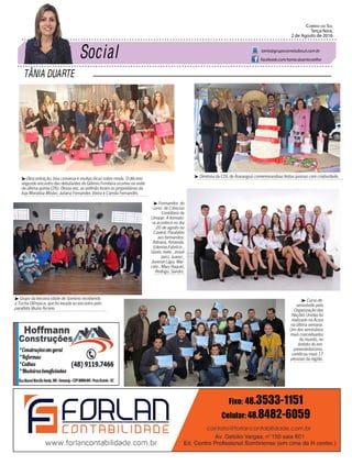 TÂNIA DUARTE
Correio do Sul
Terça-feira,
2 de Agosto de 2016
tania@grupocorreiodosul.com.br
facebook.com/tania.duartecoelho
³ Descontração, boa conversa e muitas dicas sobre moda. O décimo
segundo encontro das debutantes do Grêmio Fronteira ocorreu na noite
da última quinta (28). Dessa vez, as anfitriãs foram as proprietárias da
loja Monalisa Modas: Juliana Fernandes Vieira e Camila Fernandes.
³ Grupo da terceira idade de Sombrio recebendo
a Tocha Olímpica, que foi levada ao encontro pelo
paratleta Bruno Arceno
³ Diretoria da CDL de Araranguá comemorandoas festas juninas com criatividade.
³ Formandos do
curso de Ciências
Contábeis da
Unopar. A formatu-
ra acontece no dia
20 de agosto no
Caverá. Parabéns
aos formandos:
Adriana, Amanda,
Edenise,Fabrício ,
Giseli, Isete , Josué
Jairo, Juarez ,
Juvenal Lígia, Mar-
celo , Mary Raquel,
Rodrigo, Sandro.
³ Curso de-
senvolvido pela
Organização das
Nações Unidas foi
realizado na Aciva
na última semana.
Um dos seminários
mais conceituados
do mundo, no
âmbito do em-
preendedorismo,
certificou mais 17
pessoas da região.
 