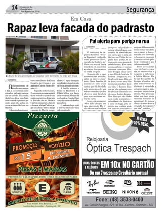 Segurança14 Correio do Sul
Quarta-feira,
3 de Agosto de 2016
Paialertaparaperigonarua
³Bruno foi encaminhado ao hospital com ferimento na mão em briga
teceu entre Bruno da Cunha
Gregório, de 24 anos, e seu
padrasto Clairton Santos Pe-
reira,43.
Segundo informações,
Brunoestavatranstornadoejá
tinha reviradooquartodeum
irmão,quepreferiudeixarpra
lá. Por volta das 9h, Bruno e
Clairtoncomeçaramadiscutir
e durante a briga Clairton pe-
gou uma faca e tentou atingir
o pescoço do filho da compa-
> SOMBRIO
Relacionamento de
famílianemsempre
é fácil, e a convivência entre
enteado e padrasto costuma
ser um desafio. Na manhã
desta terça-feira, uma briga
entre enteado e padrasto por
muito pouco não acabou em
mortenobairroSãoLuiz,em
Sombrio.
Odesentendimentoacon-
> SOMBRIO
O instrutor de ca-
poeira Ruderval Olivei-
ra Espanhol, conhecido
como professor Rudi,
morador de Sombrio, pu-
blicou na manhã desta
terça-feiraemsuasredes
sociais um fato que serve
de alerta aos pais.
Segundo ele, o caso
aconteceu com seu filho,
entre os bairros Janu-
ária e Nova Brasília. O
menino de nove anos
contou que foi abordado
pelo motorista de um
veículo estranho, que lhe
ofereceu uma bicicleta
para que aceitasse en-
trar no carro.
Leia o depoimento:
“Meu filho chegou em
casa apavorado. Ele ti-
nha ido com sua bicicleta
Rapaz leva facada do padrasto
Em Casa
nheira. O rapaz conseguiu
sedefendercolocandoamão
nafrente,levandoumcorte.
A família acionou o
Corpo de Bombeiros e a
Polícia Militar que foram
atéaresidência.Orapazfoi
conduzidoaoHospitalDom
Joaquimcomamãoferidae
passabem.
O padrasto fugiu e até
a noite de ontem não tinha
sidoencontrado.
comprar salgadinho e
estava voltando para casa
quando foi abordado por
um carro, que o seria um
Gol ou um Palio de cor
preta duas portas. O ho-
mem seria uma pessoa de
cabelo branco. Esse carro
acompanhou e iniciou
conversa com meu filho,
indo devagar, ele de carro
e meu filho de bicicleta. O
homem perguntou se a
bicicleta do meu filho era
de ferro, então meu filho
mesmo desconfiado disse
que sim. O homem disse
que se ele quisesse uma
bicicleta de alumínio era
só entrar dentro do carro.
Meu filho que não é bobo
nem nada aumentou e
velocidade da bicicleta
e saiu em fuga, pois ob-
servou que tratava-se de
um convite estranho e
perigoso. O homem até
tentoucercarmeufilho
com o carro e descer,
mas ele saiu correndo
e chegou em casa com
o coração saindo pelo
boca e contando o que
tinha acontecido”.
Rudi saiu pelas
ruas do bairro para
ver se encontrava o
suspeito e informou
a Polícia Militar. Ele
diz que fez questão de
divulgar a história não
para amedrontar ou
alarmar a sociedade
nem preocupar os pais,
mas para deixar todos
atentos. “Nos preocupa
saber que tem gente
estranha tentando se
aproximar de nossos
filhos, e é nosso dever e
obrigação dar seguran-
ça a eles”, justifica.
 