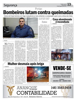 Cultura de limpar terrenos com fogo é prejudicial ao meio ambiente e a corporação, assim como a farsa dos trotes
Segurança 13Correio do Sul
Terça-feira,
16 de Agosto de 2016
proporções tornando-se
incontroláveis, podendo
ameaçar residência e até
obstruir estradas e rodo-
vias devido a fumaça que
prejudica a visibilidade
dos motoristas.
O tenente Marcelo
DelaGiustinadaSilva,co-
mandante da corporação
de Sombrio, alerta sobre
osriscoseprejuízosqueas
queimadaspodemcausar.
Elelembraquetrata-sede
crimeambientalqueainda
ocupa viaturas e bombei-
ros que poderiam estar a
disposiçãodacomunidade
Bombeiroslutamcontraqueimadas
Perigo
³Tenente Marcelo solicita a população que evite fazer queimadas neste período
Casaabandonada
éincendiada
Mulherdesmaiaapósbriga
> SOMBRIO
Uma casa abandona-
da, localizada às margens
da BR 101, no bairro São
Pedro, foi destruída pelo
fogo. De acordo com os
bombeiros, o imóvel há
muito tempos serve de
abrigo para andarilhos e
usuários de droga e foi in-
cendiado na manhã desta
segunda- feira, por volta
das 8horas.
Quando os bombeiros
chegaramaschamasjáes-
tavamaltas, necessitando
de um trabalho rápido
para apagá-las,evitando
queseespalhassemeatin-
gissem o mato rasteiro
existentepróximoaolocal.
> SOMBRIO
Na madrugada desta
segunda-feira, por volta
de uma hora, o Corpo
de Bombeiros e a Polícia
Militar foram acionados
para atender uma ocor-
rência na pista marginal
da BR 101,onde uma mu-
lherestavacaídanochão.
Segundoinformações
da PM, ela teve uma
briga com o marido. Foi
relatado que o casal
Um pneu que estava
dentro da residência tam-
bémserviudecombustível
para alimentar as cha-
mas. Esta mesma casa
já foi motivo de matéria
no jornal Correio do Sul,
quando a comunidade
chamava atenção para o
perigo dos pneus aban-
donados se transforma-
rem em criadouro para o
mosquito da dengue. Até
o momento não tinha sido
tomada nenhuma provi-
dência.Palaprimeiraaná-
lise, o incêndio parece ter
sido criminoso, pois não
tem luz elétrica no local e
nenhum tipo de elemento
quepudesseprovocarfogo
acidentalmente.
estava em um baile nas
proximidades e após con-
sumirem bebida alcoólica
os dois se desentenderam.
Eles saíram do baile e
na rua partiram para a
agressão física, próximo
a um trailer de cachorro-
-quente. A mulher, que
estava embriagada, ficou
caída no chão a espera de
socorro. Os bombeiros a
conduziram ao Hospital
Dom Joaquim e o homem
não foi encontrado.
³Casa usada por viciados foi destruída pelo fogo
³Mulher foi socorrida pelos bombeiros na rua
> REGIÃO
Nas últimas sema-
nas, o Corpo de
Bombeiros de Sombrio foi
acionadováriasvezespara
apagar incêndio em vege-
tação na região.O grande
número de ocorrências se
deve ao clima seco, sol,
vegetação seca e ação des-
cuidada da população. Na
maioria das vezes o fogo é
causado por pessoas que
limpam terrenos usando
a queimada. Com o vento,
mesmo que fraco, as cha-
mas alcançam grandes
AGROPECUÁRIA E BAZAR.
PONTO MUITO BEM LOCALIZADO
Av. Interpraias, 1725 Bal. Gaivota
Contatos:
(48)3583-1565 / (48)9924-4692
parasalvarvidas.“Sempre
conseguimos impedir que
as chamas dos incêndios
em vegetação chegassem
as residências, mas é sem-
pre um problema esse tipo
desituaçãoquepoderiaser
evitada”, diz.
O comandante alerta
para o erro em usar o fogo
comoferramentadelimpe-
zadeterrenos,epedeofim
desta prática. “Já tivemos
casosemqueminutosapós
apagaroincêndio,apessoa
voltou a atear fogo no local
para continuar a limpeza.
Só que quando se procura
um responsável, ninguém
assume a ação”, reclama.
Outra cultura, se é
quesepodechamarassim,
bastante prejudicial aos
órgãos de segurança, é a
dotrote.Infelizmente,para
osbombeiroselessãoainda
comuns. Como cada tipo
de ação exige uma roupa
adequada, instrumentos
e até veículo específico, ao
receber um trote os pro-
fissionais perdem tempo
com toda a preparação
desnecessária, como ves-
tir as peças de usadas no
combate a incêndio, ou
pegarosequipamentosne-
cessáriosaosocorroemum
acidente.Tudoemvão,pois
a chamada foi uma far-
sa. “Lamentamos quando
nos preparamos e vamos
até um local para desco-
brir que trata-se de uma
brincadeira de mau gosto.
Quando se fala em salvar
vidas é algo sério, por isso
o trote não tem nenhuma
graça, congestiona a linha
de emergência, coloca a
vida dos outros em risco”,
diz o tenente Marcelo.
Trotes
 