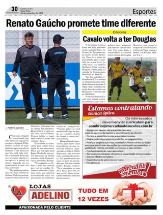 Esportes30 Correio do Sul
Terça-feira,
20 de setembro de 2016
> PORTO ALEGRE
Com uma chegada
tumultuada por
uma morte no saguão do
aeroporto Salgado Filho,
Renato Gaúcho foi rapi-
damente apresentado no
Grêmio. Com discurso
que 'não está tudo erra-
do', o treinador disse que
seu primeiro objetivo é
recuperar a moral do
elenco. Segundo ele, na
quarta-feira já será um
time diferente.
"Não podemos achar
que está tudo errado no
Grêmio. Pode ter certeza,
na quarta-feira já vai ser
O Criciúma treinou
forte em dois períodos
nesta segunda-feira, no
Centro de Treinamento,
no bairro Cristo Reden-
tor. Esse foi o início da
preparação para a par-
tida de sexta-feira, às
19h15min, no estádio
Heriberto Hülse, contra o
Sampaio Corrêa, pela 27ª
rodada do Campeonato
Brasileiro da Série B.
Nos dois trabalhos re-
alizados no CT, os atletas
se alternaram entre ativi-
dades físicas e técnicas. O
Tigre volta a trabalhar na
tarde desta terça-feira no
Majestoso. O treino será
às 15h30min.
O técnico Roberto Ca-
valo não poderá contar
no próximo jogo com o
diferente. Colocarei isso
na cabeça dos jogadores.
Quarta-feira já será ou-
tro time, outro Grêmio.
Vamos voltar a jogar
bem e achar o rumo das
vitórias', disse.
E para isso, o ex-ata-
cante quer contar com a
ajuda de seu antecessor.
Disse que irá ligar para
Roger Machado, que pe-
diu demissão na última
semana, para diagnosti-
car os problemas do time.
"Treinadores se fa-
lam e pode ter certeza
que vai me ajudar, fa-
lamos a verdade e algu-
mas coisas que estavam
acontecendo aqui vai
me passar, se realmente
estavam", completou.
"Preciso saber se está
acontecendo algo, no gru-
po, no vestiário. Acabei
de chegar e vamos ver",
acrescentou.
Renato Gaúcho apro-
veitou para fazer uma
brincadeira em sua en-
trevista coletiva. Apre-
sentado ao lado de Valdir
Espinosa, que assume
como coordenador técni-
co, foi questionado por
estar ao lado do treina-
dor que 'lhe deu o maior
título'. Renato rebateu:
"Foi o contrário, eu que
dei o título para ele, eu
que corria", disse arran-
cando sorrisos e aplausos
dos presentes.
RenatoGaúchoprometetimediferente
CavalovoltaaterDouglas
goleiro Luiz, suspenso
pelo terceiro cartão ama-
relo. Por outro lado, o
comandante carvoeiro
terá o retorno de Douglas
Moreira, que cumpriu
suspensão automática na
vitória do Tigre contra o
Brasil, em Pelotas (RS),
por 2 a 1.
Criciúma
 