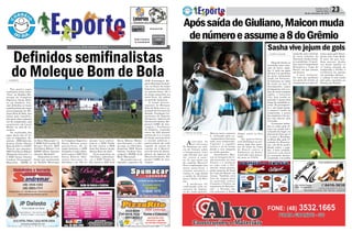 Quarta-feira, 28 de setembro de 2016
> SOMBRIO
Nos quatro jogos
realizados nesta terça-
-feira, no Estádio Mu-
nicipal do Complexo
Esportivo Santa Hele-
na em Sombrio, fica-
ram definidos os times
semifinalistas da etapa
microrregional do Mo-
leque Bom de Bola, que
lutam pela classifica-
ção para a fase regional
sul da competição, que
acontecerá em Lauro
Muller no mês de no-
vembro.
Os resultados dos
jogos deste dia 27 fo-
ram os seguintes: Fe-
minino – EEB João dos
Santos Areão (Santa
Rosa do Sul) 4 x 3 SATC
(Turvo) nos pênaltis;
EEF Prof Darcy Ribeiro
(Balneário Gaivota) 1 x
0 EEB Neusa Ostetto
Cardoso (Araranguá);
Masculino – EEBM 12
de Maio (Maracajá) 1 x
0 EBM Prof Laurita M
Bristot (Turvo); EEF
Prof Darcy Ribeiro 7 x 6
EEBM Albino Zanatta
(Jacinto Machado).
Disputarão as semi-
finais que acontecerão
no Estádio Municipal
Definidos semifinalistas
do Moleque Bom de Bola
05-22-34-37-58CONCURSO
4.194
QUINA 27/09
do Complexo Esportivo
Santa Helena nesta
quarta-feira, 28, no
naipe feminino, a EEB
Normélio Cunha (Som-
brio) contra a EEF Prof
Darcy Ribeiro (Bal-
neário Gaivota), às
9h15min e às 10h no
mesmo local enfren-
tam-se a EEB Timbé
do Sul contra a EEB
João dos Santos Areão
(Santa Rosa do Sul).
Já no masculino, às
14h15min enfrentam-
-se a EEB Timbé do
Sul versus a EEF Prof
Darcy Ribeiro (Balne-
ário Gaivota), e o últi-
mo jogo, às 15h15min,
disputam EEB Neusa
Ostetto Cardoso (Ara-
ranguá) e EEBM 12 de
Maio (Maracajá).
De acordo com o in-
tegrador esportivo da
ADR Araranguá, Ro-
gério Henrique Gonçal-
ves, as finais do naipe
feminino acontecerão
na quinta-feira, 29 e
do naipe masculino na
sexta-feira, 30, ambos
no período matutino.
A etapa micror-
regional do Moleque
Bom de Bola tem a re-
alização do Governo do
Estado, Fundação Ca-
tarinense de Esporte
(Fesporte), Agência de
Desenvolvimento Re-
gional (ADR) de Ara-
ranguá e Prefeitura
de Sombrio, reunindo
cerca de 350 alunos/
atletas de 11 a 14 anos
de idade, pertencentes
a escolas públicas e
particulares da rede
regular de ensino de
escolas de 9 Municí-
pios da área de abran-
gência da Agência de
Desenvolvimento Re-
gional (ADR) de Ara-
ranguá.
03-06-17-25-40-42
10-13-26-30-36-48 CONCURSO
1.549
DUPLA SENA
27/09
Política 23Correio do Sul
Quarta-Feira,
28 de setembro de 2016
> PORTO ALEGRE
Ae n t r a d a d o
s u l - a f r i c a n o
Ty Sandows na vitó-
ria do Grêmio sobre
a Chapecoense criou
uma dúvida: por que
e l e v e s t i a a c a m i -
sa 19, que antes era
do capitão Maicon?
Pois a explicação veio
nesta terça-feira: o
volante assumirá a
camisa 8, vaga desde
a saída de Giuliano
para o Zenit, da Rús-
sia.
A m u d a n ç a f o i
confirmada pela as-
sessoria de impren-
sa do clube gaúcho.
ApóssaídadeGiuliano,Maiconmuda
denúmeroeassumea8doGrêmio
Sasha vive jejum de gols
Maicon terá o número
8, utilizado pelo ex-
-companheiro durante
toda esta temporada.
C a p i t ã o , o j o g a d o r
levava o 19 às costas
desde a sua chegada
ao clube gaúcho.
Atualmente, Mai-
con se recupera de le-
são muscular na coxa
direita e é ausência
no jogo com o Pal-
meiras, nesta quarta,
pelas quartas de final
da Copa do Brasil, na
Arena. Também está
fora da viagem para
a s p a r t i d a s c o n t r a
Cruzeiro e Vitória, na
sequência do Brasilei-
rão – o Tricolor não
irá retornar a Porto
Alegre entre os dois
jogos.
Na quarta-feira,
será desfalque no pri-
meiro jogo das quar-
tas de final da Copa
d o B r a s i l c o n t r a o
Palmeiras, na Arena.
A partida está marca-
da para as 21h45.
> PORTO ALEGRE
Eduardo Sasha se
consolida como expo-
ente do Inter, empi-
lha 11 gols em jogos
oficiais e se aproxima
da meta estipulada
ainda em fevereiro,
de balançar as redes
20 vezes no ano. O
desempenho, capaz
de despertar até a co-
biça do atual campeão
inglês, o Leicester
City, hoje reside no
passado e passa bem
longe da realidade re-
cente. De protagonis-
ta a um longo jejum,
o camisa 9 oscila na
temporada, a ponto
de completar três me-
ses sem marcar pelo
Colorado.
O atacante balan-
çou as redes pela úl-
tima vez ainda sob o
comando de Argel, na
derrota do Inter por 3
a 2 para o Botafogo,
no Beira-Rio, pela 11ª
rodada do Brasilei-
rão, em 26 de junho.
Desde então, o joga-
dor, é bem verdade,
conviveu com dores
no tornozelo direito,
já operado, e no joelho
esquerdo, que o tiraram
de duas rodadas do
Nacional. Ainda assim,
já contabiliza 15 parti-
das, entre Campeonato
Brasileiro e Copa do
Brasil, em que passou
em branco.
A seca, inclusive,
fez com que perdesse
seu posto de titular, já
recuperado nos dois úl-
timos jogos pelo Brasi-
leirão com Celso Roth.
E mais do que isso.
Sem marcar, Sasha
viu Aylon igualar os
11 tentos anotado na
temporada e dividir a
artilharia da equipe
em partidas oficiais –
o camisa 9 tem ainda
dois gols anotados no
Torneio da Flórida.
 