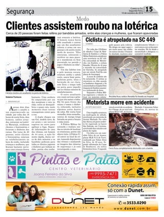 Segurança 15Correio do Sul
Segunda-Feira,
10 de outubro de 2016
bastante. Uma senhora
foi empurrada por um
dos marginais e caiu no
chão, outra se desequili-
brou e quase caiu, neste
momento duas outras
conseguiram correr para
a rua.
A dupla chegou em
um Gol, modelo novo, de
cor prata e um terceiro
esperou no carro para
agilizar a fuga. Segun-
do informações de uma
das vítimas, um homem
de 44 anos, a ação foi
muito rápida, durou cer-
ca de dois minutos e os
bandidos pediram para
todos os clientes jogarem
o dinheiro que tinham no
chão, porém eles rouba-
> ARARANGUÁ
Apenas dois dias
após o assalto a
um supermercado na
cidade, por volta das 16
horas de sexta-feira, dois
homens, ambos arma-
dos, entraram na Lotéri-
ca Maracajá, renderam
clientes e funcionários e
levaram o dinheiro dos
caixas. Em torno de 20
pessoas, entre clientes
e funcionários, estavam
no estabelecimento na
hora do roubo, incluindo
crianças e mulheres, que
ficaram bastante nervo-
sas e uma criança chorou
Clientesassistemroubonalotérica
Medo
Cerca de 20 pessoas foram feitas reféns por bandidos armados, entre elas crianças e mulheres, que ficaram apavoradas
Gislaine Fontoura
ram somente a lotérica.
O homem nunca havia
sido assaltado e contou
que um dos assaltantes
colocou a arma em seu
pescoço e ele sentiu muito
medo de morrer. “Eles
entraram, colocaram o
revólver no meu pesco-
ço e mandaram eu ficar
encostado na parede e
jogar o dinheiro no chão”,
relatou.
Um dos ladrões tem
a pele morena escura,
estatura média e cabelo
curto, usava boné preto,
moletom preto, tênis e
bermuda de cor clara,
este ficou o tempo todo
na porta para impedir
que as vítimas saíssem do
estabelecimento.
O outro assaltante
era o mais nervoso e grita-
va que iria matar a todos.
Ele foi para frente dos
caixas e tomou o dinhei-
ro, colocando, inclusive
algumas notas dentro
da calça. Ele vestia boné
vermelho, tênis vermelho,
camisa de manga longa
listrada em preto e branco
e calça jeans.
A Polícia Militar foi
acionada e realizou ron-
das no intuito de localizar
os criminosos, porém não
obteve êxito. A Polícia Ci-
vil esteve no local do cri-
me, tomando depoimento
das vítimas e analisando
as imagens das câmeras
de segurança e já está
investigando o caso.
Câmera mostra um assaltante na porta da lotérica
Bicicleta ficou caída e Ronaldo foi levado ao hospital
Carro ficou completamente destruído com a batida
gado passou pela rodovia.
Ele dirigia em zigue zague e
por muito pouco não colidiu
em outros veículos. O homem
foi abordado, mostrava estar
veículoenvolvidonoacidente
foi o Omega de cor azul com
placas MAA7467, de Jacinto
> SOMBRIO
Por volta das 21h30min
de sábado,o Corpo de Bom-
beiros de Sombrio e a Polícia
MilitarRodoviáriaatenderam
uma ocorrência na SC-449.
Na comunidade de Morreti-
nho, em Sombrio, o ciclista
Ronaldo Oliveira de 42 anos
e morador da comunidade
de Glorinha, foi atropelado
por um veículo Ford Ka com
placas deAraranguá.
A causa do acidente não
foi esclarecida. O ciclista se
encontrava no chão quando
os bombeiros chegaram e foi
encaminhadoaohospitalDom
JoaquimdeSombrioconscien-
te e reclamando de dores.
Enquanto a Polícia Mili-
tar organizava o trânsito no
local, um motorista embria-
> JACINTO MACHADO
Uma tragédia aconteceu
na madrugada de sábado,
envolvendo um motorista de
Jacinto Machado. Por volta
das 4horas,um grave aciden-
te foi registrado no bairro
São Defende, em Criciúma,
envolvendodoisveículoscom
placas da região.
Um deles era um cami-
nhão Volvo de cor branca,
placas MLK 5113 de Turvo,
conduzido por Volnei Alves
da Silva, de 38 anos. Se-
gundo informação do Corpo
de Bombeiros, ele sofreu
ferimentos leves. O segundo
Ciclista é atropelado na SC 449
Motorista morre em acidente
completamente bêbado e o
carroestavacomosdocumen-
tos vencidos. Ele foi detido e
encaminhado a delegacia e o
automóvel recolhido.
Machado.OmotoristaValter
Gonçalves, 24, morreu no
local.
 