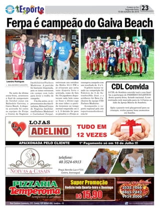 Política 23Correio do Sul
Segunda-Feira,
10 de outubro de 2016
> BALNEÁRIO GAIVOTA
Na noite da última
sexta-feira, aconteceu
a final do campeonato
de futebol suíço em
Balneário Gaivota, o
Gaiva Beach. A dispu-
ta acirrada foi entre
as equipes do Ferpa
e Centro de Negócios
FerpaécampeãodoGaivaBeach
CDLConvidaA CDL de Sombrio convida você e sua famí-
lia a participar do PASSEIO CICLISTICO
desta quarta-feira, feriado nacional. A con-
centração está marcada para às 14 horas ao
lado da Igreja Matriz de Sombrio.
Após o passeio terá playground para as
crianças, venha passar bons momentos
em família.
Imobiliários/Pacheco
Madeiras. A partida
foi bastante disputada,
pois os times entraram
em campo com tudo
para levar o troféu de
campeão.
Um dia antes, os re-
presentantes dos dois fi-
nalistas, Robson(Centro
de Negócios Imobiliá-
rios/Pacheco Madeiras)
e Carlinhos( Ferpa),
estiveram nos estúdios
da Rádio 93,3 FM e
já avisaram que seria
uma disputa forte e
acirrada, como de fato
foi. Os jogadores dispu-
tavam cada bola como
se fosse o último jogo
de suas vidas e a parti-
da terminou no tempo
normal empatada em 2
x 2. A decisão foi para
os pênaltis e o Ferpa se
consagrou campeão com
um resultado de 6 x 5.
O goleiro menos va-
zado na competição foi
Fabrício do 8 de Se-
tembro/São José, e o
artilheiro foi Beto Ca-
choeira da equipe CNI/
Pacheco Madeiras.
Acompanhe o es-
porte regional pelo site
esporteamadordosul.
com.br
Praça Hercilio Luz n°516
Centro, Araranguá.
telefone:
48 3524-6913
Leandro Rodrigues
 