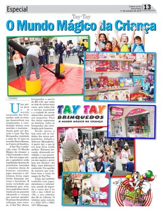 OMundoMágicodaCriançaOMundoMágicodaCriança
Especial 13Correio do Sul
Terça-Feira,
11 de outubro de 2016
brinquedos a partir
de R$ 4,50, que estão
ao lado de outros mais
caros, pois todos têm
a mesma qualidade
e o cuidado de serem
adquiridos pensando
nos pequenos. Para
dar maior segurança
as famílias, todos os
brinquedos são certi-
ficados pelo Inmetro.
Desde março a
loja está sob os cui-
dados dos novos pro-
prietários, Juliana e
Jeferson Meneghetti.
A partir daí, o que já
era bom ficou ainda
melhor. “Estamos ino-
vando, oferecendo no-
vidades e nos preocu-
pando principalmente
em dar opções e servir
bem aos clientes”, diz
Kiko, como Jeferson é
conhecido. Um apelido
de menino que com-
bina bem o reino de
magia da Tay-Tay.
A loja, que também
trabalha com jogos,
eletrônicos e informá-
tica, atende de segun-
da a sexta das 8 às
12h e das 13h30 às
18h, e nos sábados
das 8h às 12horas. O
telefone para contato
é o 3533 1071 e 9927
1071 Whatsapp.
> SOMBRIO
U
ma por-
ta para
u m
m u n d o
encantado dos brin-
quedos, onde as crian-
ças desenvolvem sua
imaginação, a coor-
denação motora, seus
sentidos e instintos...
Assim pode ser des-
crita a Loja Tay-Tay
Brinquedos, instalada
a mais de 15 anos na
avenida Nereu Ramos,
no Centro de Sombrio.
A Tay-Tay é conhe-
cida como ‘O Mundo
Mágico da criança’, e
é fácil entender o moti-
vo. Em um espaço am-
plo e agradável, estão
espalhadas dezenas de
prateleiras, bancadas
e armários cheios de
bonecas, carrinhos,
jogos manuais e ele-
trônicos, livros, super
heróis, fantasias, mo-
tocas e bicicletas. É
tanta variedade que
facilmente pais, avós,
tios e padrinhos encon-
trarão ali um presente
adequado a criança
que querem agradar.
Os preços dos produtos
reforçam esta certe-
za. A Tay-Tay oferece
Tay-Tay
 