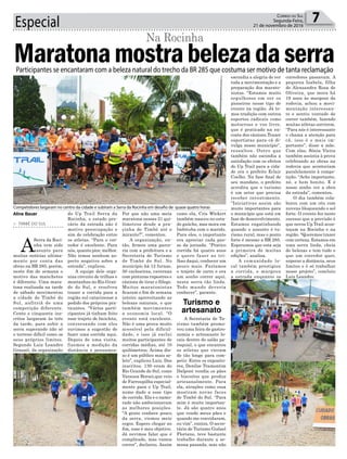 Especial 7Correio do Sul
Segunda-Feira,
21 de novembro de 2016
> TIMBÉ DO SUL
A
Serra da Roci-
nha tem sido
assunto para
muitas notícias ultima-
mente por conta das
obras na BR 285, porém,
neste fim de semana o
motivo das manchetes
é diferente. Uma mara-
tona realizada na tarde
de sábado movimentou
a cidade de Timbé do
Sul, anfitriã de uma
competição diferente.
Cento e cinquenta ins-
critos largaram às três
da tarde, para subir a
serra superando não só
o terreno difícil como os
seus próprios limites.
Segundo Luiz Leandro
Grassel, da organização
Maratonamostrabelezadaserra
Na Rocinha
do Up Trail Serra da
Rocinha, o estado pre-
cário da estrada não é
motivo preocupação e
sim de celebração entre
os atletas. “Para o cor-
redor é excelente. Para
nós, quanto pior, melhor.
Não temos nenhum as-
pecto negativo sobre a
estrada”, explicou.
A equipe dele orga-
niza circuito de trilhas e
montanhas no Rio Gran-
de do Sul, e resolveu
trazer a corrida para a
região sul catarinense a
pedido dos próprios pra-
ticantes. “Vários parti-
cipantes já tinham feito
esse trajeto de bicicleta,
conversando com eles
ouvimos a sugestão de
fazer uma corrida aqui.
Depois de uma visita,
fizemos a medição da
distância e pensamos:
Competidores largaram no centro da cidade e subiram a Serra da Rocinha em desafio de quase quatro horas
Por que não uma meia
maratona nesses 21 qui-
lômetros desde a pra-
çinha de Timbé até o
mirante?”, comentou.
A organização, en-
tão, firmou uma parce-
ria com a prefeitura e a
Secretaria de Turismo
de Timbé do Sul. No
município há 12 furnas,
50 cachoeiras, cavernas
com pinturas rupestres e
cânions de tirar o fôlego.
Muitos maratonistas
ficaram o fim de semana
inteiro aproveitando as
belezas naturais, o que
também movimentou
a economia local. “O
evento está excelente.
Não é uma prova muito
acessível pela dificul-
dade, e isso já exclui
muitos participantes de
corridas médias, até 10
quilômetros. Acima dis-
so é um público mais se-
leto”, explicou Luiz. Dos
inscritos, 130 eram do
Rio Grande do Sul, como
Vanessa Borsoi,que veio
de Farroupilha especial-
mente para o Up Trail,
nome dado a esse tipo
de corrida. Ela e o namo-
rado não ambicionavam
as melhores posições.
“A gente conhece pouco
da serra, viemos meio
cegos. Espero chegar no
fim, esse é meu objetivo.
Já ouvimos falar que é
complicado, mas vamos
correr”, declarou. Assim
Participantes se encantaram com a beleza natural do trecho da BR 285 que costuma ser motivo de tanta reclamação
Aline Bauer
Turismo e
artesanato
como ela, Cris Wickert
também nasceu no esta-
do gaúcho, mas mora em
Imbituba com o marido.
Para eles, o importante
era apreciar cada pas-
so da jornada. “Pratico
corrida há quatro anos
e quero fazer as tri-
lhas daqui, conhecer um
pouco mais. Fazíamos
o trajeto de carro e era
um sonho correr aqui,
nesta serra tão linda.
Todo mundo deveria
conhecer”, garante.
A Secretaria de Tu-
rismo também promo-
veu uma feira de gastro-
nomia e artesanato lo-
cais dentro do salão pa-
roquial, o que encantou
os atletas que vieram
de tão longe para com-
petir. Entre os exposito-
res, Denilze Tramontim
Dalpont vendia os pães
e biscoitos que produz
artesanalmente. Para
ela, atrações como essa
mostram novas faces
de Timbé do Sul. “Para
mim é muito importan-
te. Já são quatro anos
que vendo meus pães e
quando me convidaram,
eu vim”, contou. O secre-
tário de Turismo Gislael
Floriano, teve bastante
trabalho durante a se-
mana passada, mas não
escondia a alegria de ver
toda a movimentação e a
preparação dos marato-
nistas. “Estamos muito
orgulhosos em ser os
pioneiros nesse tipo de
evento na região. Já te-
mos tradição com outros
esportes radicais como
motocross e voo livre,
que é praticado na en-
costa dos cânions.Trazer
esportistas para cá di-
vulga nosso município”,
ressaltou. Outro que
também não escondia a
satisfação com os efeitos
do Up Trail para a cida-
de era o prefeito Eclair
Coelho. Na fase final de
seu mandato, o prefeito
acredita que o turismo
é um setor que precisa
receber investimento.
“Iniciativas assim são
muito importantes para
o município que está em
fase de desenvolvimento.
Estamos engatinhando
quando o assunto é tu-
rismo rural, mas o ponto
forte é mesmo a BR 285.
Esperamos que esta seja
a primeira de muitas
edições”, analisa.
A comunidade lo-
cal também prestigiou
a corrida, e margeou
a estrada enquanto os
corredores passavam. A
pequena Izabela, filha
de Alexsandra Rosa de
Oliveira, que mora há
19 anos às margens da
rodovia, achou a movi-
mentação interessan-
te e sentiu vontade de
correr também, fazendo
muitas atletas sorrirem.
“Para nós é interessante
e chama a atenção para
cá, isso é o mais im-
portante”, disse a mãe.
Com elas, Sônia Vieira
também assistia à prova
celebrando as obras na
rodovia que aconteciam
paralelamente à compe-
tição. “Acho importante,
né, e bem bonito. E é
nosso sonho ver a obra
da estrada”, comentou.
O dia também cola-
borou com um céu com
nuvens bloqueando o sol
forte. O evento fez tanto
sucesso que a previsão é
que novos Up Trail acon-
teçam na Rocinha e na
região. “Queremos trazer
com certeza. Estamos em
uma serra linda, cheia
de belezas e tem tudo o
que um corredor quer,
superar a distância, seus
limites e é só trabalhar
nesse projeto”, concluiu
Luiz Leandro.
 