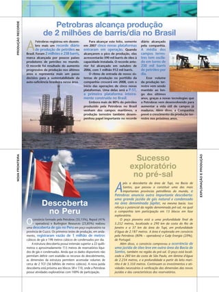 PRODUÇÃO RECORDE

                                   Petrobras alcança produção
                                de 2 milhões de barris/dia no Brasil
                   A
                          Petrobras registrou em dezem-             Para alcançar este feito, somente    diário alcançado
                          bro mais um recorde diário            em 2007 cinco novas plataformas          pela companhia.
                          de produção de petróleo no            entraram em operação. Quando             A média dos
                   Brasil. Foram 2 milhões e 238 barris,        alcançarem o pico de produção, elas      campos terres-
                   marca alcançada por poucos países            acrescentarão 590 mil barris de óleo à   tres tem oscila-
                   produtores de petróleo no mundo.             capacidade instalada. O recorde ante-    do em torno de
                   O recorde foi resultado do aumento           rior foi alcançado em outubro de         230 mil barris
                   progressivo da produção nos últimos          2006, com 1 milhão 912 mil barris.       de petróleo por
                   anos e representa mais um passo                  O ritmo de entrada de novos sis-     dia.
                   decisivo para a sustentabilidade da          temas de produção no portfólio da            Esse volume
                   auto-suficiência brasileira nessa área.      companhia crescerá em 2008, com o        da produção ter-
                                                                início das operações de cinco novas      restre vem sendo
                                                                plataformas. Uma delas será a P-51,      mantido ao lon-
                                                                a primeira plataforma inteira-           go dos últimos
                                                                mente construída no Brasil.              anos, graças a novas tecnologias que
                                                                   Embora mais de 80% do petróleo        a Petrobras vem desenvolvendo para
                                                                produzido pela Petrobras no Brasil       aumentar a vida útil de campos já
                                                                venham dos campos marítimos, a           maduros. Além disso, a Companhia
                                                                produção terrestre também desem-         prevê o crescimento da produção ter-
                                                                penhou papel importante no recorde       restre nos próximos anos.
NOVA FRONTEIRA




                                                                                                                                                  EXPLORAÇÃO E PRODUÇÃO
                                                                                                   Sucesso
                                                                                                 exploratório
                                                                                                  no pré-sal
                                                                                      A
                                                                                           pós a descoberta da área de Tupi, na Bacia de
                                                                                           Santos, que passou a constituir uma das mais
                                                                                           importantes províncias petrolíferas do mundo, a
                                                                                      Petrobras anuncia outra importante descoberta:
                                                                                      uma grande jazida de gás natural e condensado
                               Descoberta                                             na área denominada Júpiter, na mesma bacia. Isso
                                                                                      reforça o potencial da região denominada pré-sal, na qual
                                no Peru                                               a companhia tem participação em 13 blocos em fase
                                                                                      exploratória.

                   Odescoberta de gás no Peru
                   uma
                        consórcio formado pela Petrobras (35,15%), Repsol (41%
                        – operadora) e Burlington Resources (23,85%) realizou
                                                         em poço exploratório na
                                                                                          O poço pioneiro está a uma profundidade final de
                                                                                      5.252 metros, localizado a 290 km da costa do Rio de
                                                                                      Janeiro e a 37 km da área do Tupi, em profundidade
                   província de Cuzco. Os primeiros testes de produção, em anda-      d’água de 2.187 metros. A área é explorada em consórcio
                   mento, registraram vazão de 1 milhão de metros                     pela Petrobras (80% – operadora) e Galp Energia (20%),
                   cúbicos de gás e 198 metros cúbicos de condensados por dia.        de Portugal.
                       A estrutura descoberta possui extensão superior a 22 quilô-        Além disso, o consórcio comprovou a ocorrência de
                   metros e aproximadamente 115 metros de reservatórios líqui-        uma jazida de óleo leve em outra área da Bacia de
                   dos de gás e condensados. Ainda que os dados disponíveis não       Santos, também na região do pré-sal. O poço está locali-
                   permitam definir com exatidão os recursos do descobrimento,        zado a 280 km da costa de São Paulo, em lâmina d'água
                   as dimensões da estrutura permitem acomodar volumes de             de 2.234 metros, e a profundidade a partir do leito mari-
                   cerca de 2 TCF (56 bilhões de metros cúbicos). A nova jazida       nho é de 5.350 metros. Continuam os investimentos e ati-
                   descoberta está próxima aos blocos 58 e 110, onde a Petrobras      vidades necessários à verificação das dimensões das novas
                   possui atividades exploratórias com 100% de participação.          jazidas e das características dos reservatórios.
 
