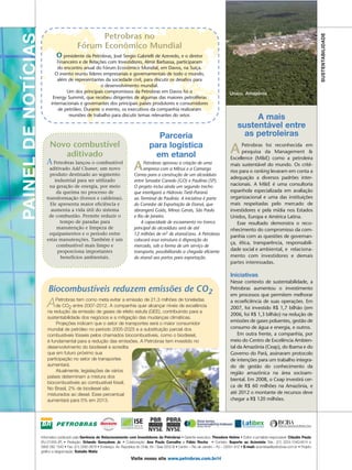 PAINEL DE NOTÍCIAS                                Petrobras no




                                                                                                                                                                                                           SUSTENTABILIDADE
                                            Fórum Econômico Mundial
                               O presidente da Petrobras, José Sergio Gabrielli de Azevedo, e o diretor
                              Financeiro e de Relações com Investidores, Almir Barbassa, participaram
                              do encontro anual do Fórum Econômico Mundial, em Davos, na Suíça.
                             O evento reuniu líderes empresariais e governamentais de todo o mundo,                                                                Urucu – Amazônia
                              além de representantes da sociedade civil, para discutir os desafios para
                                                    o desenvolvimento mundial.
                                   Um dos principais compromissos da Petrobras em Davos foi o                                                    Urucu, Amazônia
                            Energy Summit, que recebeu dirigentes de algumas das maiores petrolíferas
                           internacionais e governantes dos principais países produtores e consumidores
                               de petróleo. Durante o evento, os executivos da companhia realizaram
                                    reuniões de trabalho para discutir temas relevantes do setor.
                                                                                                                                                            A mais
                                                                                                                                                       sustentável entre
                                                                                              Parceria                                                   as petroleiras
                         Novo combustível
                                aditivado
                                                                                            para logística
                                                                                             em etanol                                            A     Petrobras foi reconhecida em
                                                                                                                                                        pesquisa da Management &
                                                                                                                                                  Excellence (M&E) como a petroleira
                        A Petrobras lançou o combustível
                          aditivado Add Cleaner, um novo
                          produto destinado ao segmento
                                                                                  A    Petrobras aprovou a criação de uma
                                                                                       empresa com a Mitsui e a Camargo
                                                                                  Correa para a construção de um alcoolduto
                                                                                                                                                  mais sustentável do mundo. Os crité-
                                                                                                                                                  rios para o ranking levaram em conta a
                                                                                                                                                  adequação a diversos padrões inter-
                            industrial para ser utilizado                         entre Senador Canedo (GO) e Paulínia (SP).
                          na geração de energia, por meio                         O projeto inclui ainda um segundo trecho                        nacionais. A M&E é uma consultoria
                             da queima no processo de                             que interligará a Hidrovia Tietê-Paraná                         espanhola especializada em avaliação
                        transformação (fornos e caldeiras).                       ao Terminal de Paulínia. A iniciativa é parte                   organizacional e uma das instituições
                          Ele apresenta maior eficiência e                        do Corredor de Exportação de Etanol, que                        mais respeitadas pelo mercado de
                           aumenta a vida útil do sistema                         abrangerá Goiás, Minas Gerais, São Paulo                        investidores e pela mídia nos Estados
                         de combustão. Permite reduzir o                          e Rio de Janeiro.                                               Unidos, Europa e América Latina.
                               tempo de paradas para                                  A capacidade de escoamento no tronco                            Esse resultado demonstra o reco-
                             manutenção e limpeza de                              principal do alcoolduto será de até                             nhecimento do compromisso da com-
                          equipamentos e o período entre                          12 milhões de m3 de etanol/ano. A Petrobras
                                                                                                                                                  panhia com as questões de governan-
                        estas manutenções. Também é um                            colocará essa estrutura à disposição do
                                                                                                                                                  ça, ética, transparência, responsabili-
                             combustível mais limpo e                             mercado, sob a forma de um serviço de
                              proporciona importantes                             transporte, possibilitando a chegada eficiente                  dade social e ambiental, e relaciona-
                               benefícios ambientais.                             do etanol aos portos para exportação.                           mento com investidores e demais
                                                                                                                                                  partes interessadas.

                                                                                                                                                  Iniciativas
                                                                                                                                                  Nesse contexto de sustentabilidade, a
                         Biocombustíveis reduzem emissões de CO2                                                                                  Petrobras aumentou o investimento
                                                                                                                                                  em processos que permitem melhorar
                             Petrobras tem como meta evitar a emissão de 21,3 milhões de toneladas
                         A   de CO2 entre 2007-2012. A companhia quer alcançar níveis de excelência
                         na redução da emissão de gases de efeito estufa (GEE), contribuindo para a
                                                                                                                                                  a ecoeficiência de suas operações. Em
                                                                                                                                                  2007, foi investido R$ 1,7 bilhão (em
                                                                                                                                                  2006, foi R$ 1,3 bilhão) na redução de
                         sustentabilidade dos negócios e a mitigação das mudanças climáticas.
                              Projeções indicam que o setor de transportes será o maior consumidor
                                                                                                                                                  emissões de gases poluentes, gestão de
                         mundial de petróleo no período 2005-2025 e a substituição parcial dos                                                    consumo de água e energia, e outros.
                         combustíveis fósseis pelos chamados biocombustíveis, como o biodiesel,                                                       Em outra frente, a companhia, por
                         é fundamental para a redução das emissões. A Petrobras tem investido no                                                  meio do Centro de Excelência Ambien-
                         desenvolvimento do biodiesel e acredita                                                                                  tal da Amazônia (Ceap), do Ibama e do
                         que em futuro próximo sua                                                                                                Governo do Pará, assinaram protocolo
                         participação no setor de transportes                                                                                     de intenções para um trabalho integra-
                         aumentará.                                                                                                               do de gestão do conhecimento da
                              Atualmente, legislações de vários                                                                                   região amazônica na área socioam-
                         países determinam a mistura dos
                                                                                                                                                  biental. Em 2008, o Ceap investirá cer-
                         biocombustíveis ao combustível fóssil.
                         No Brasil, 2% de biodiesel são
                                                                                                                                                  ca de R$ 60 milhões na Amazônia, e
                         misturados ao diesel. Esse percentual                                                                                    até 2012 o montante de recursos deve
                         aumentará para 5% em 2013.                                                                                               chegar a R$ 120 milhões.




                     Informativo publicado pela Gerência de Relacionamento com Investidores da Petrobras • Gerente executivo: Theodore Helms • Editor e jornalista responsável: Cláudio Paula
                     (RJ-21059-JP) • Redação: Orlando Gonçalves Jr. • Colaboração: Ana Paula Carvalho e Fábio Rocha • Contato: Suporte ao Acionista Tels.: (21) 3224-1540/4914 e
                     0800 282 1540 • Fax: (21) 2262-3678 • Endereço: Av. República do Chile, 65 / Sala 2202-B • Centro – Rio de Janeiro – RJ – 20031-912 • E-mail: acionistas@petrobras.com.br • Projeto
                     gráfico e diagramação: Estúdio Matiz
                                                                                Visite nosso site www.petrobras.com.br/ri
 
