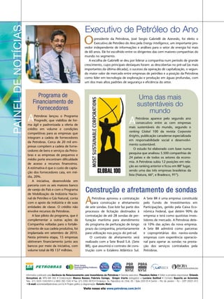 Executivo de Petróleo do Ano
                                                           O      presidente da Petrobras, José Sergio Gabrielli de Azevedo, foi eleito o
                                                                  Executivo de Petróleo do Ano pela Energy Intelligence, um importante pro-
                                                           vedor independente de informações e análises para o setor de energia há mais
                                                           de 60 anos. Ele foi escolhido entre os dirigentes das cem maiores companhias do
                                                           mundo no segmento.
                                                              A escolha de Gabrielli se deu por liderar a companhia num período de grande
                                                           crescimento, cujos principais destaques foram: as descobertas no pré-sal (as mais
                                                           importantes da última década), o sucesso da operação de capitalização, o segun-
                                                           do maior valor de mercado entre empresas de petróleo e a posição da Petrobras
                                                           como líder em tecnologia de exploração e produção em águas profundas, com
                                                           um dos mais altos padrões de segurança e eficiência do setor.



         Programa de                                                                                      Uma das mais
      Financiamento de                                                                                   sustentáveis do
        Fornecedores                                                                                         mundo
 A    Petrobras lançou o Programa
      Progredir, que viabiliza de for-
 ma ágil e padronizada a oferta de
                                                                                                  A     Petrobras aparece pelo segundo ano
                                                                                                        consecutivo entre as cem empresas
                                                                                                  mais sustentáveis do mundo, segundo o
 crédito em volume e condições
                                                                                                  ranking Global 100 da revista Corporate
 competitivas para as empresas que
                                                                                                  Knights, publicação canadense especializada
 integram a cadeia de fornecedores
                                                                                                  em responsabilidade social e desenvolvi-
 da Petrobras. Cerca de 20 mil em-
                                                                                                  mento sustentável.
 presas compõem a cadeia de forne-
                                                                                                      O estudo foi elaborado com base numa
 cedores de bens e serviços da Petro-
                                                                                                  pesquisa que analisou 3.500 companhias de
 bras e as empresas de pequenos e
                                                                                                  24 países e de todos os setores da econo-
 médio porte encontram dificuldade
                                                                                                  mia. A Petrobras subiu 12 posições em rela-
 de acesso a recursos financeiros.
                                                                                                  ção ao ranking anterior e ficou em 88º lugar,
 A estimativa é que o custo de capta-
                                                                                                  sendo uma das três empresas brasileiras da
 ção dos fornecedores caia, em mé-
                                                                                                  lista (Natura, 66º, e Bradesco, 91º).
 dia, 20%.
    A iniciativa, desenvolvida em
 parceria com os seis maiores banco
 de varejo do País e com o Programa
 de Mobilização da Indústria Nacio-
                                                            Construção e afretamento de sondas
 nal de Petróleo e Gás Natural, conta
 com o apoio da indústria e de suas
 entidades de classe. O crédito não
                                                            A    Petrobras aprovou a contratação
                                                                 para construção e afretamento
                                                            de sete sondas. Esse lote faz parte dos
                                                                                                               A Sete BR é uma empresa constituída
                                                                                                               pelo Fundo de Investimentos em
                                                                                                               Participações, gerido pela Caixa Eco-
 envolve recursos da Petrobras.                             processos de licitação destinados à                nômica Federal, que detém 90% da
    A fase piloto do programa, que é                        contratação de até 28 sondas de per-               empresa e terá como quotistas inves-
 complementar a outras ações da                             furação marítima para atendimento                  tidores de mercado. A Petrobras dete-
 Companhia voltadas para o fortale-                         do programa de perfuração de longo                 rá 10% das ações da nova empresa.
 cimento de sua cadeia produtiva, foi                       prazo da companhia, prioritariamente               A Sete BR admitirá como parceiras
 implantada em setembro de 2010.                            para utilização nos poços do pré-sal.              e coproprietárias dos navios-sonda
 Nesta primeira etapa, 15 empresas                             O contrato de afretamento será                  empresas com experiência operacio-
 obtiveram financiamento junto aos                          realizado com a Sete Brasil S.A. (Sete             nal para operar as sondas na presta-
 bancos por meio da iniciativa, com                         BR), que assumirá o contrato de cons-              ção dos serviços contratados pela
 volume total de R$ 137 milhões.                            trução com o Estaleiro Atlântico Sul.              Petrobras.




                                                    9 10




Informativo publicado pela Gerência de Relacionamento com Investidores da Petrobras • Gerente executivo: Theodore Helms • Editor e jornalista responsável: Orlando
Gonçalves Jr. MTb-MA 993 • Colaboração: Bianca Nasser, Fabrizio Carega, Gregor Iriarte (estagiário) e Luciana Guilliod • Contato: Suporte ao Acionista
Tels.: (21) 3224-1540/4914 e 0800 282-1540 • Fax: (21) 2262-3678 • Endereço: Av. República do Chile, 65 / Sala 2202-B • Centro – Rio de Janeiro – RJ – CEP 20031-912
 • E-mail: acionistas@petrobras.com.br • Projeto gráfico e diagramação: Estúdio Matiz
                                                           Visite nosso site www.petrobras.com.br/ri
 
