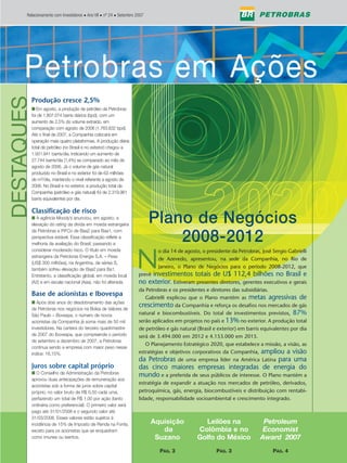 Relacionamento com Investidores • Ano VII • nº 24 • Setembro 2007




        Petrobras em Ações
     Petrobras em Ações
DESTAQUES


        Produção cresce 2,5%
        ■ Em agosto, a produção de petróleo da Petrobras
        foi de 1.807.074 barris diários (bpd), com um
        aumento de 2,5% do volume extraído, em
        comparação com agosto de 2006 (1.763.832 bpd).
        Até o final de 2007, a Companhia colocará em
        operação mais quatro plataformas. A produção diária
        total de petróleo (no Brasil e no exterior) chegou a
        1.931.941 barris/dia, indicando um aumento de
        27.744 barris/dia (1,4%) se comparado ao mês de
        agosto de 2006. Já o volume de gás natural
        produzido no Brasil e no exterior foi de 63 milhões
        de m3/dia, mantendo o nível referente a agosto de
        2006. No Brasil e no exterior, a produção total da
        Companhia (petróleo e gás natural) foi de 2.319.961
        barris equivalentes por dia.

        Classificação de risco
        ■ A agência Moody’s anunciou, em agosto, a
        elevação do rating da dívida em moeda estrangeira
                                                                          Plano de Negócios
        da Petrobras e PiFCo de Baa2 para Baa1, com
        perspectiva estável. Essa classificação reflete a
        melhoria da avaliação do Brasil, passando a
                                                                              2008-2012
                                                                   N
        considerar moderado risco. O título em moeda                        o dia 14 de agosto, o presidente da Petrobras, José Sergio Gabrielli
        estrangeira da Petrobras Energia S.A. – Pesa
                                                                            de Azevedo, apresentou, na sede da Companhia, no Rio de
        (US$ 300 milhões), na Argentina, de séries S,
        também sofreu elevação de Baa2 para Ba1.
                                                                            Janeiro, o Plano de Negócios para o período 2008-2012, que
        Entretanto, a classificação global, em moeda local              investimentos totais de U$ 112,4 bilhões no Brasil e
                                                                    prevê
        (A2) e em escala nacional (Aaa), não foi alterada.          no exterior. Estiveram presentes diretores, gerentes executivos e gerais
                                                                    da Petrobras e os presidentes e diretores das subsidiárias.
        Base de acionistas e Ibovespa                                  Gabrielli explicou que o Plano mantém as metas agressivas de
        ■ Após dois anos do desdobramento das ações
        da Petrobras nos negócios na Bolsa de Valores de
                                                                    crescimento da Companhia e reforça os desafios nos mercados de gás
        São Paulo – Bovespa, o número de novos                      natural e biocombustíveis. Do total de investimentos previstos, 87%
        acionistas da Companhia já soma mais de 50 mil              serão aplicados em projetos no país e 13% no exterior. A produção total
        investidores. Na carteira do terceiro quadrimestre          de petróleo e gás natural (Brasil e exterior) em barris equivalentes por dia
        de 2007 do Ibovespa, que compreende o período               será de 3.494.000 em 2012 e 4.153.000 em 2015.
        de setembro a dezembro de 2007, a Petrobras
                                                                       O Planejamento Estratégico 2020, que estabelece a missão, a visão, as
        continua sendo a empresa com maior peso nesse
        índice: 16,15%.                                             estratégias e objetivos corporativos da Companhia, ampliou a visão
                                                                    da Petrobras de uma empresa líder na América Latina para uma
        Juros sobre capital próprio                                 das cinco maiores empresas integradas de energia do
        ■ O Conselho de Administração da Petrobras
                                                                    mundo e a preferida de seus públicos de interesse. O Plano mantém a
        aprovou duas antecipações de remuneração aos
                                                                    estratégia de expandir a atuação nos mercados de petróleo, derivados,
        acionistas sob a forma de juros sobre capital
        próprio, no valor bruto de R$ 0,50 cada uma,                petroquímica, gás, energia, biocombustíveis e distribuição com rentabi-
        perfazendo um total de R$ 1,00 por ação (tanto              lidade, responsabilidade socioambiental e crescimento integrado.
        ordinária como preferencial). O primeiro valor será
        pago até 31/01/2008 e o segundo valor até
        31/03/2008. Esses valores estão sujeitos à
        incidência de 15% de Imposto de Renda na Fonte,                   Aquisição             Leilões na                 Petroleum
        exceto para os acionistas que se enquadram                           da               Colômbia e no                Economist
        como imunes ou isentos.                                            Suzano             Golfo do México             Award 2007
                                                                             PÁG. 3                    PÁG. 3                   PÁG. 4
 