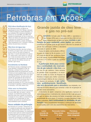 Relacionamento com Investidores • Ano VII • nº 28




        Petrobras em Ações
      Petrobras em Ações
DESTAQUES


            Fitch eleva classificação de risco
            I A Petrobras recebeu da agência de                   Grande jazida de óleo leve
            classificação de risco Fitch Ratings a elevação
            do rating da dívida em moeda estrangeira, e a
            sua subsidiária PifCo (Petrobras International
                                                                      e gás no pré-sal
            Finance Co.) do nível BBB- para BBB. Esta



                                                                  O
            elevação de classificação de risco se deve aos                   consórcio    formado pela Petrobras (80% e operadora) e
            reflexos da melhora do desempenho operacional                    Galp Energia (20%) para a exploração do bloco BM-S-24 em
            e financeiro da Companhia e ao volume
            significativo de reservas, posição estratégica,              águas ultraprofundas da Bacia de Santos concluiu a per-
            maior transparência com o mercado e melhores          furação do poço conhecido como Júpiter, que confirmou
            práticas de governança corporativa.
                                                                  a ocorrência de grande jazida de gás natural e óleo leve na camada de
            Óleo leve em água rasa                                pré-sal. Essa perfuração confirma a descoberta
            I A Petrobras descobriu óleo leve na Bacia            anunciada em janeiro de 2008.
            de Santos, em águas rasas, acima da camada               O poço de Júpiter, está localizado a 290 km
            de sal, a 200 km da costa do Estado de
            São Paulo. A recente descoberta tem apenas
                                                                  da costa do Estado do Rio de Janeiro e a 37
            247 metros entre o solo marinho e o nível do          km a leste da área de Tupi, em lâmina d’água
            mar. O óleo encontrado é leve e tem 36 ºAPI.          de 2.187 metros. A profundidade final atingi-
            A estimativa de óleo recuperável é de médio
            porte, cerca de 150 milhões de barris de              da foi de 5.773 metros a partir da superfície
            petróleo e gás natural.                               do mar.                                                             Oceano

                                                                     A perfuração deste poço consta-
            Investimento no Nordeste                                                                                                  Pós-Sal

            I A Petrobras estuda a implantação de três
                                                                  tou a continuidade dos reservató-
            novas refinarias no Nordeste do País. No              rios de gás natural e óleo leve, e de                               Camada
                                                                                                                                       de Sal
            Maranhão, a refinaria Premium tem uma                 alto teor de gás carbônico. Várias amostras
            capacidade prevista de processamento de 600                                                                               Pré-Sal
            mil barris por dia de petróleo (bpd), com início de   de petróleo foram recuperadas e se encon-
            operação da primeira fase em 2013. No Ceará,          tram em análise no Centro de Pesquisas da
            outra refinaria Premium, de menor porte, tem
                                                                  Petrobras (Cenpes) para melhor caracterizar
            previsão de capacidade de 300 mil bpd em
            2014, e de 150 mil bpd na primeira fase. E no         as porcentagens relativas de seus componen-
            Rio Grande do Norte outra unidade, com                                     o gás carbô-
                                                                  tes. Quando em produção,
            previsão de produção em 2010, terá uma planta
            de produção de gasolina e melhoria da qualidade       nico, preliminarmente identificado,
            de derivados, como QAV, diesel e GLP.                 não será descartado para a atmosfera, mas reinjetado, con-
                                                                  tribuindo de forma relevante para aumentar o fator de recuperação de
            Vinte anos na Amazônia
                                                                  petróleo nesses reservatórios.
            I A Petrobras comemora 20 anos de produção
            em Urucu (AM). Além de manter o nível de                 A descoberta de Júpiter comprovou uma significativa espessura de
            produção, os investimentos previstos visam            reservatórios porosos. A estimativa dos volumes de óleo e gás será possí-
            aprimorar ainda mais a atuação na Amazônia.
            A atuação em Urucu ratifica o compromisso da          vel após as análises das amostras de fluidos recuperados neste poço e
            Companhia com a preservação do meio                   da perfuração de novos poços. O consórcio, no qual a Petrobras é majo-
            ambiente, de acordo com as premissas de
            responsabilidade social e ambiental.
                                                                                    dará continuidade às atividades de per-
                                                                  ritária e operadora,
                                                                  furação e fará os investimentos necessários à verificação das dimensões
            Novas unidades de perfuração                          da nova jazida, assim como das características dos reservatórios.
            I A Petrobras irá contratar o afretamento de
            12 unidades de perfuração para utilização em
            águas ultraprofundas, entre 2.400 metros e
            3 mil metros de profundidade. Os investimentos               Lucro             Renovado Índice              Petrobras
            previstos fazem parte da carteira exploratória e          recorde da             Dow Jones               Biocombustível:
            de desenvolvimento da produção da Compa-
            nhia e integram ações que irão assegurar o                 Petrobras              – 3º ano               visão integrada
            crescimento da produção de petróleo e gás
            natural, previsto no Planejamento Estratégico.                  PÁG. 3                 PÁG. 4                   PÁG. 4
 