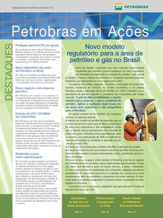 Relacionamento com Investidores • Ano VIII • nº 32




        Petrobras em Ações
      Petrobras em Ações
DESTAQUES


            Produção aumenta 5% em agosto
            I A produção de óleo e gás da Petrobras no
                                                                          Novo modelo
            Brasil foi superior a 2,2 milhões de barris de óleo
            equivalente diários (boed) no mês de agosto.
            Considerando a produção dos campos no Brasil
                                                                    regulatório para a área de
            e no exterior, a produção total de óleo e gás
            natural atingiu 2,5 milhões de boed.                     petróleo e gás no Brasil
            Banco depositário das ações
            da Petrobras no Brasil
            I O Banco do Brasil foi escolhido para atuar
            como banco depositário das ações emitidas pela
            Petrobras. Este novo contrato, vigente desde
                                                                   A          partir de estudos conduzidos por uma comissão interministerial
                                                                              constituída para estudar e propor mudanças no marco regulatório
                                                                              das atividades de exploração e produção de petróleo e gás natural
                                                                   no Brasil, o Governo Federal encaminhou ao Congresso Nacional propostas
                                                                   legislativas que apresentam as novas regras para o setor.
            1º de setembro, tem prazo de cinco anos.
                                                                      A mudança de modelo, segundo o Governo, é necessária em função das
            Novos negócios com empresas                            recentes mudanças de contexto no cenário econômico, e na própria
            parceiras                                              Petrobras, desde a aprovação da Lei do Petróleo, em 1997, e também com a
                                                                   descoberta do pré-sal. Segundo o presidente da Companhia, José Sergio
            I A Petrobras, em conjunto com a Gerdau e a
            Companhia Siderúrgica Nacional (CSN), assinou          Gabrielli, “o pré-sal abre possibilidades e oportu-
            um memorando de entendimento que abrange               nidades para a empresa, o país e a indústria do
            um projeto de desenvolvimento em instalações
            portuárias na Baía de Sepetiba (RJ), de acordo
                                                                   petróleo. Aplicar a legislação atual nessas no-
            com seu programa de investimentos.                     vas áreas seria assimétrica e não competitiva
                                                                   para a Petrobras”.
            Emissão de US$ 1,25 bilhão                                Os quatro projetos de lei enviados ao Congresso
            em Global Notes                                        preveem os seguintes pontos:
            I A Petrobras, por meio de sua subsidiária             I Adoção do modelo de partilha de produção para os
            Petrobras International Finance Company (PIFCo),       campos do pré-sal e outros que tenham características
            emitiu, em julho, o montante de US$ 1,25 bilhão
                                                                   de baixo risco exploratório e alta rentabilidade, sendo
            na reabertura de Global Notes. Os recursos
            captados com esta emissão irão fazer frente aos        que os demais campos permanecem sob o modelo de
            investimentos previstos no Plano de Negócios           concessão atual. A Petrobras será a operadora de todos
            2009-2013. Esta operação teve uma demanda
                                                                   os campos, com participação de 30% em cada bloco,
            cinco vezes superior ao seu volume final e
            recebeu ordens de mais de 280 investidores dos         mas também poderá se candidatar à operação de par-
            Estados Unidos, Europa e América Latina, a             cela dos demais 70%;
            maioria deles dedicados a empresas com grau de
                                                                   I Criação de uma estatal para controlar e fiscalizar a operação do modelo;
            investimento (high grade).
                                                                   I Criação do Fundo Social, que receberá a receita do petróleo e terá seus ren-
            Dividendos e juros                                     dimentos direcionados a projetos educacionais, sociais, ambientais e de incen-
            sobre capital próprio                                  tivo à tecnologia;
                                                                   I Cessão onerosa na qual a União transfere à Petrobras o direito de explorar
            I O Conselho de Administração da Petrobras
            aprovou em setembro a distribuição antecipada          até 5 bilhões de barris, em áreas a serem determinadas após avaliação. O valor
            da segunda parcela de juros sobre capital              dos barris será definido a partir de laudos técnicos a serem contratados.
            próprio, referente ao exercício de 2009. O valor
                                                                   A União ainda permitirá a capitalização da Companhia, operação que abrirá a
            a ser distribuído, no montante de R$ 1,75 bilhão,
            corresponde ao valor bruto de R$ 0,20 por              possibilidade de novos financiamentos e a captação de recursos para novos
            ação ordinária ou preferencial. Este valor está        investimentos, além de possibilitar o pagamento da cessão onerosa. Os acio-
            provisionado nas demonstrações contábeis de
                                                                   nistas terão seus direitos assegurados e poderão manter a proporção de parti-
            30-09-2009 e deverá ser disponibilizado aos
            acionistas até 31-03-2010, considerando a              cipação na Petrobras.
            posição acionária de 30-09-2009.                          A previsão é que o novo marco regulatório seja aprovado pelo Congresso
            Ambos os pagamentos de juros sobre capital
                                                                   Nacional até março de 2010.
            próprio deverão ser descontados da remunera-
            ção referente ao exercício social de 2009 que
            vier a ser distribuída e estarão sujeitos à incidên-
            cia de 15% de imposto de renda na fonte, exceto           Descoberta                 Primeiro posto           Novas vitórias
            para os acionistas que declararem ser imunes
            ou isentos.
                                                                     de óleo leve na              é inaugurado            no Petroleum
                                                                    Bacia de Campos                  no Chile           Economist Awards

                                                                            PÁG. 3                    PÁG. 4                     PÁG. 4
 