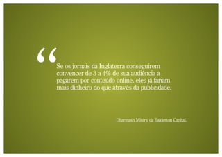 Se os jornais da Inglaterra conseguirem
convencer de 3 a 4% de sua audiência a
pagarem por conteúdo online, eles já fariam
mais dinheiro do que através da publicidade.



                      Dharmash Mistry, da Balderton Capital.
 