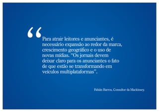 Para atrair leitores e anunciantes, é
necessário expansão ao redor da marca,
crescimento geográfico e o uso de
novas mídias. “Os jornais devem
deixar claro para os anunciantes o fato
de que estão se transformando em
veículos multiplataformas”.


                         Fabián Barros, Consultor da Mackinsey.
 