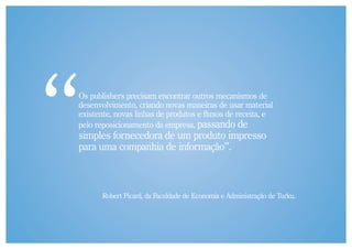 Os publishers precisam encontrar outros mecanismos de
desenvolvimento, criando novas maneiras de usar material
existente, novas linhas de produtos e fluxos de receita, e
pelo reposicionamento da empresa, passando de
simples fornecedora de um produto impresso
para uma companhia de informação”.



       Robert Picard, da Faculdade de Economia e Administração de Turku.
 