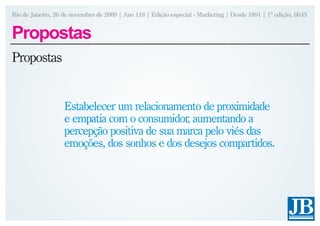 Rio de Janeiro, 26 de novembro de 2009 | Ano 118 | Edição especial - Marketing | Desde 1891 | 1ª edição, 6h45


Propostas
Propostas


                   Estabelecer um relacionamento de proximidade
                   e empatia com o consumidor, aumentando a
                   percepção positiva de sua marca pelo viés das
                   emoções, dos sonhos e dos desejos compartidos.
 