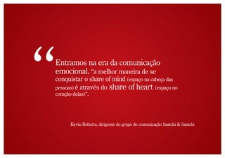 Entramos na era da comunicação
emocional. “a melhor maneira de se
conquistar o share of mind (espaço na cabeça das
pessoas) é através do share of heart (espaço no
coração delas)”.




       Kevin Roberts, dirigente do grupo de comunicação Saatchi & Saatchi
 