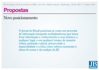 Rio de Janeiro, 26 de novembro de 2009 | Ano 118 | Edição especial - Marketing | Desde 1891 | 1ª edição, 6h45


Propostas
Novo posicionamento


                  O Jornal do Brasil posiciona-se como um provedor
                  de informação integrado multiplataforma que busca
                  levar informação e conhecimento a seus leitores, a
                  qualquer lugar e em qualquer tempo, de maneira
                  crítica, profunda e plural, preservando a
                  imparcialidade e a ética como valores essenciais à
                  altura do nome e da tradição do JB.
 