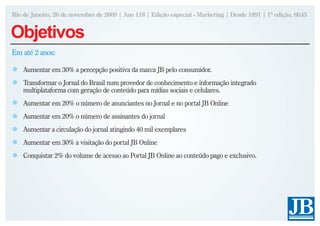 Rio de Janeiro, 26 de novembro de 2009 | Ano 118 | Edição especial - Marketing | Desde 1891 | 1ª edição, 6h45


Objetivos
Em até 2 anos:

    Aumentar em 30% a percepção positiva da marca JB pelo consumidor.
    Transformar o Jornal do Brasil num provedor de conhecimento e informação integrado
    multiplataforma com geração de conteúdo para mídias sociais e celulares.
    Aumentar em 20% o número de anunciantes no Jornal e no portal JB Online
    Aumentar em 20% o número de assinantes do jornal
    Aumentar a circulação do jornal atingindo 40 mil exemplares
    Aumentar em 30% a visitação do portal JB Online
    Conquistar 2% do volume de acesso ao Portal JB Online ao conteúdo pago e exclusivo.
 