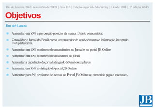 Rio de Janeiro, 26 de novembro de 2009 | Ano 118 | Edição especial - Marketing | Desde 1891 | 1ª edição, 6h45


Objetivos
Em até 4 anos:

    Aumentar em 50% a percepção positiva da marca JB pelo consumidor.
    Consolidar o Jornal do Brasil como um provedor de conhecimento e informação integrado
    multiplataforma.
    Aumentar em 40% o número de anunciantes no Jornal e no portal JB Online
    Aumentar em 50% o número de assinantes do jornal
    Aumentar a circulação do jornal atingindo 50 mil exemplares
    Aumentar em 50% a visitação do portal JB Online
    Aumentar para 5% o volume de acesso ao Portal JB Online ao conteúdo pago e exclusivo.
 