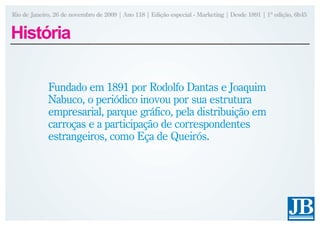Rio de Janeiro, 26 de novembro de 2009 | Ano 118 | Edição especial - Marketing | Desde 1891 | 1ª edição, 6h45


História

             Fundado em 1891 por Rodolfo Dantas e Joaquim
             Nabuco, o periódico inovou por sua estrutura
             empresarial, parque gráfico, pela distribuição em
             carroças e a participação de correspondentes
             estrangeiros, como Eça de Queirós.
 