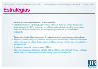 Rio de Janeiro, 26 de novembro de 2009 | Ano 118 | Edição especial - Marketing | Desde 1891 | 1ª edição, 6h45


Estratégias

            Aumentar a percepção positiva da marca JB pelo consumidor.
            Trabalhar fortemente o Brand JB, aproveitando a força da marca e a ocasião dos 120 anos
            do jornal, com ações BTL, promoções em mídias sociais, ações de guerrilha, presença em
            eventos e iniciativas sustentáveis, marketing direto para clientes e consumidores e
            propaganda.

            Transformar o Jornal do Brasil num provedor de conhecimento e informação integrado multiplataforma.
            Ampliar o conteúdo do portal JB Online, buscando mais anunciantes e centralizar informações
            sobre a economia e a política do país para investidores em duas versões: uma em português e
            outra em inglês.
            Revitalizar e alimentar conteúdo para o JB Blog.
            Ações de comunicação integrando o Portal, o Blog, Mídias Sociais (Twitter, Orkut...) e Digitais
            (celular, entre outros) promovendo interatividade, promoções e conteúdo.
 