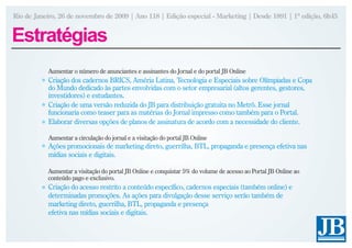 Rio de Janeiro, 26 de novembro de 2009 | Ano 118 | Edição especial - Marketing | Desde 1891 | 1ª edição, 6h45


Estratégias
           Aumentar o número de anunciantes e assinantes do Jornal e do portal JB Online
           Criação dos cadernos BRICS, Améria Latina, Tecnologia e Especiais sobre Olímpiadas e Copa
           do Mundo dedicado às partes envolvidas com o setor empresarial (altos gerentes, gestores,
           investidores) e estudantes.
           Criação de uma versão reduzida do JB para distribuição gratuita no Metrô. Esse jornal
           funcionaria como teaser para as matérias do Jornal impresso como também para o Portal.
           Elaborar diversas opções de planos de assinatura de acordo com a necessidade do cliente.

           Aumentar a circulação do jornal e a visitação do portal JB Online
           Ações promocionais de marketing direto, guerrilha, BTL, propaganda e presença efetiva nas
           mídias sociais e digitais.

           Aumentar a visitação do portal JB Online e conquistar 5% do volume de acesso ao Portal JB Online ao
           conteúdo pago e exclusivo.
           Criação do acesso restrito a conteúdo específico, cadernos especiais (também online) e
           determinadas promoções. As ações para divulgação desse serviço serão também de
           marketing direto, guerrilha, BTL, propaganda e presença
           efetiva nas mídias sociais e digitais.
 