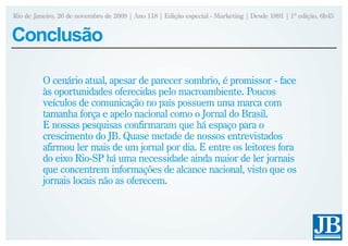 Rio de Janeiro, 26 de novembro de 2009 | Ano 118 | Edição especial - Marketing | Desde 1891 | 1ª edição, 6h45


Conclusão

          O cenário atual, apesar de parecer sombrio, é promissor - face
          às oportunidades oferecidas pelo macroambiente. Poucos
          veículos de comunicação no país possuem uma marca com
          tamanha força e apelo nacional como o Jornal do Brasil.
          E nossas pesquisas confirmaram que há espaço para o
          crescimento do JB. Quase metade de nossos entrevistados
          afirmou ler mais de um jornal por dia. E entre os leitores fora
          do eixo Rio-SP há uma necessidade ainda maior de ler jornais
          que concentrem informações de alcance nacional, visto que os
          jornais locais não as oferecem.
 