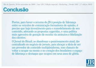 Rio de Janeiro, 26 de novembro de 2009 | Ano 118 | Edição especial - Marketing | Desde 1891 | 1ª edição, 6h45


Conclusão

          Porém, para haver o retorno do JB à posição de liderança
          entre os veículos de comunicação formadores de opinião, é
          preciso que haja investimento para o remodelamento de seu
          conteúdo, adotando as propostas sugeridas, e uma política
          mais agressiva de geração de receita via anúncios e fidelização
          dos clientes.
          O Jornal do Brasil, ao abandonar o posicionamento atual, tão
          centralizado no negócio de jornais, para abraçar a ideia de ser
          um provedor de conteúdo multiplataforma, tem chances de
          voltar a ocupar na mente e no coração dos brasileiros o espaço
          de liderança e destaque que ocupou em seus anos de glória.
 