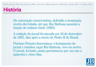 Rio de Janeiro, 26 de novembro de 2009 | Ano 118 | Edição especial - Marketing | Desde 1891 | 1ª edição, 6h45


História
           De orientação conservadora, defendia a monarquia
           recém-derrubada, até que Rui Barbosa assumiu a
           função de redator-chefe (1893).
           A redação do jornal foi atacada em 16 de dezembro
           de 1891, dias após a morte de Pedro II do Brasil.
           Floriano Peixoto determinou o fechamento do
           jornal e mandou caçar Rui Barbosa, vivo ou morto.
           O jornal, fechado, assim permaneceu por um ano e
           quarenta e cinco dias.
 